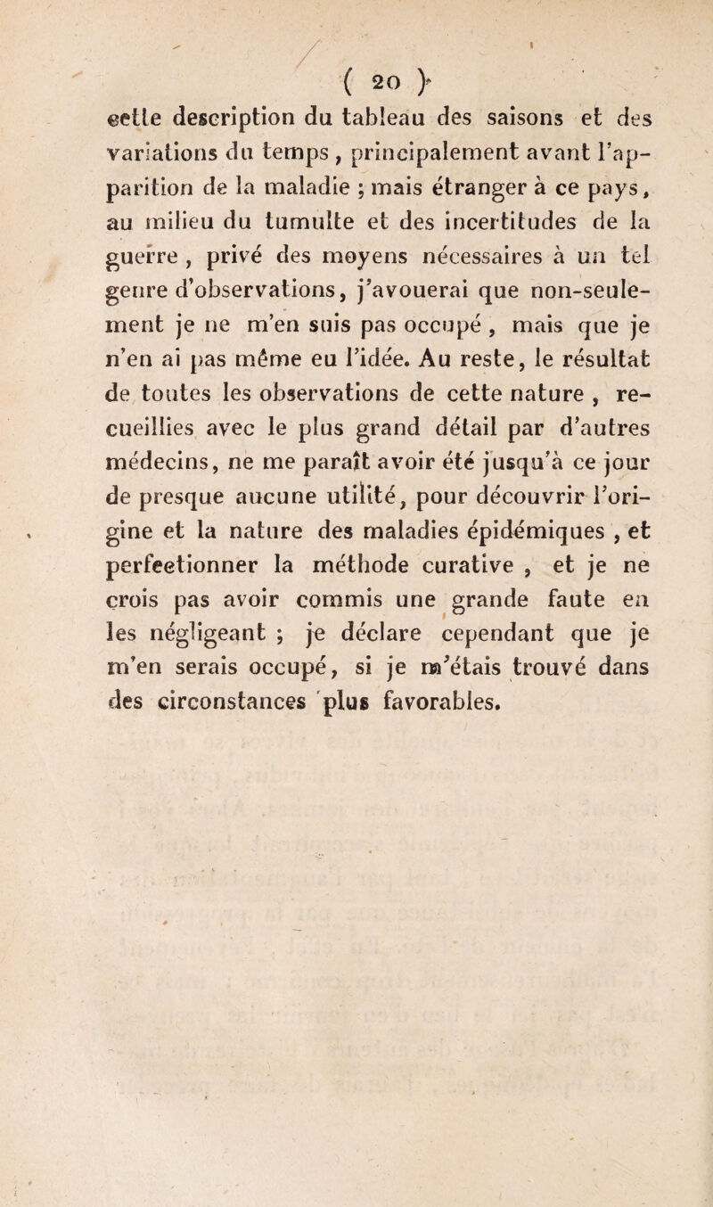 I ( 2o y celle description du tableau des saisons et des variations du temps , principalement avant l’ap¬ parition de la maladie ; mais étranger à ce pays, au milieu du tumulte et des incertitudes de la guerre , privé des moyens nécessaires à un tel genre d’observations, j’avouerai que non-seule¬ ment je ne m’en suis pas occupé , mais que je n’en ai pas même eu l’idée. Au reste, le résultat de toutes les observations de cette nature , re¬ cueillies avec le plus grand détail par d’autres médecins, ne me paraît avoir été jusqu’à ce jour de presque aucune utilité, pour découvrir l’ori- gine et la nature des maladies épidémiques , et perfectionner la méthode curative , et je ne crois pas avoir commis une grande faute en les négligeant ; je déclare cependant que je m’en serais occupé, si je mutais trouvé dans des circonstances plus favorables.