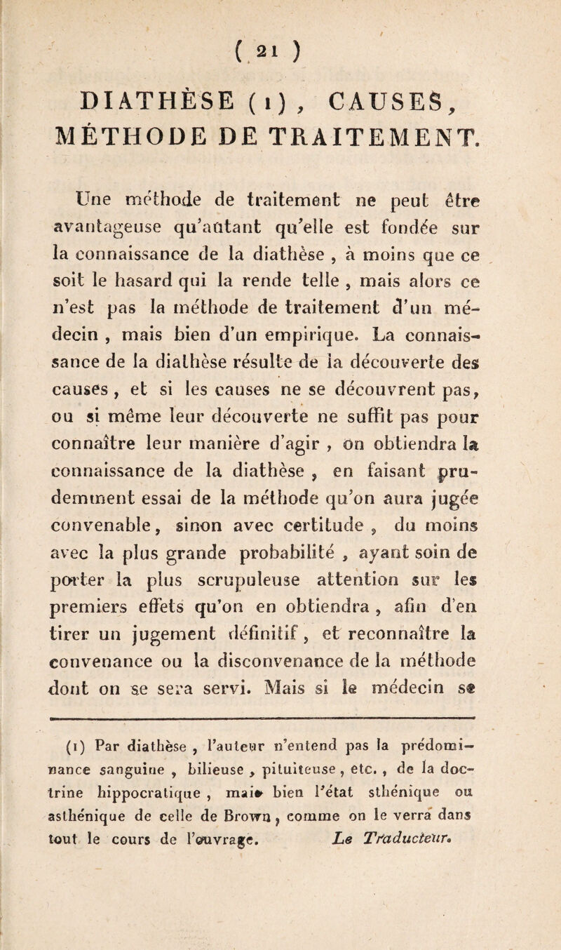 DIATHÈSE (i), CAUSES, MÉTHODE DE TRAITEMENT. Une méthode de traitement ne peut être avantageuse qu'aûtant qu'elle est fondée sur la connaissance de la diathèse , à moins que ce soit le hasard qui la rende telle , mais alors ce n’est pas la méthode de traitement d’un mé¬ decin , mais bien d’un empirique. La connais¬ sance de la diathèse résulte de la découverte des causes , et si les causes ne se découvrent pas? ou si même leur découverte ne suffit pas pour connaître leur manière d’agir , on obtiendra la connaissance de la diathèse , en faisant pru¬ demment essai de la méthode qu'on aura jugée convenable, sinon avec certitude , du moins avec la plus grande probabilité , ayant soin de porter la plus scrupuleuse attention sur les premiers effets qu’on en obtiendra , afin d’en tirer un jugement définitif, et reconnaître la convenance ou la disconvenance de la méthode dont on se sera servi. Mais si le médecin se (i) Par diathèse , l’auteur n’entend pas la prédomi¬ nance sanguine , bilieuse , pituiteuse, etc. , de la doc¬ trine hippocratique , mai* bien l’état sthénique ou asthénique de celle de Brown } comme on le verra dans tout le cours de Feuvrage. Le Traducteur»