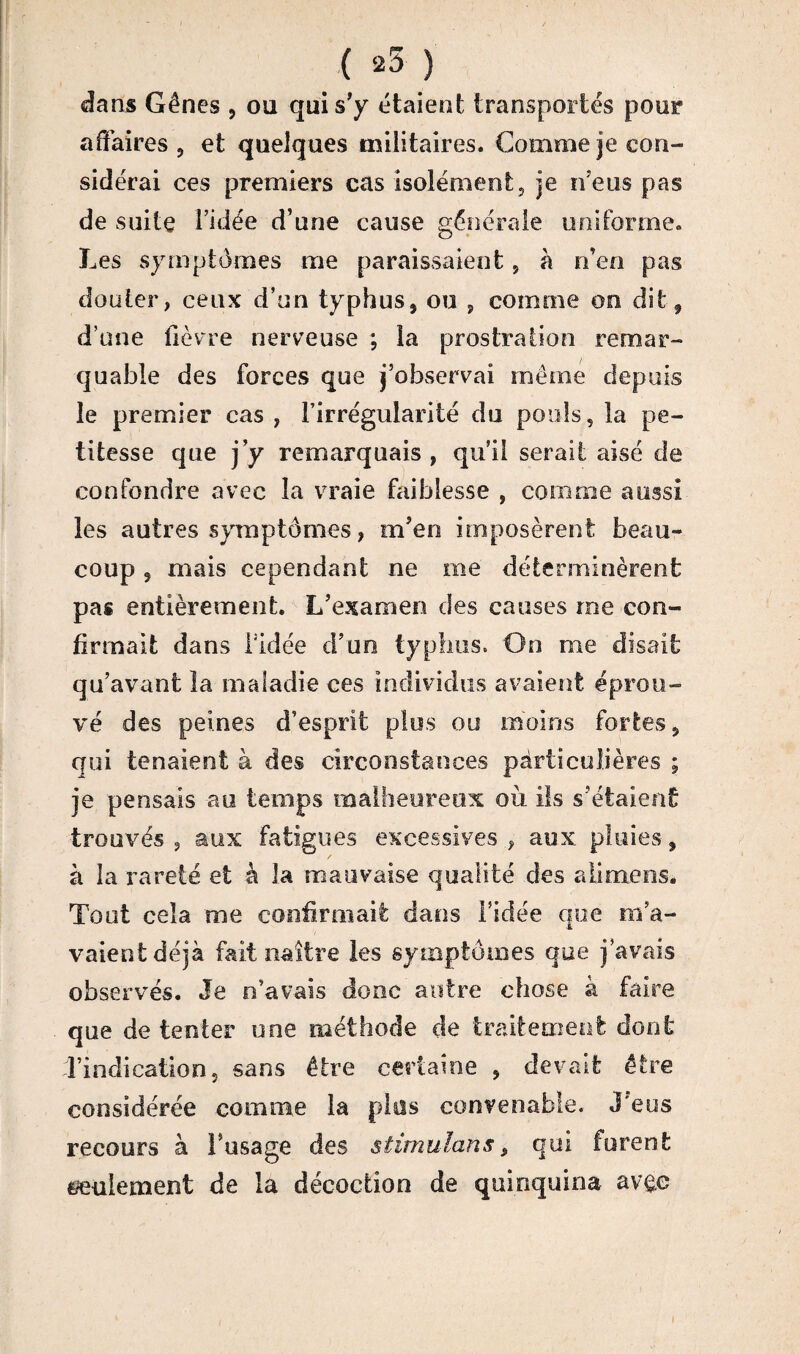 ( 25 ) dans Gênes , oa qui s'y étaient transportés pour affaires , et quelques militaires. Comme je con¬ sidérai ces premiers cas isolément, je n’eus pas de suite l’idée d’une cause générale uniforme. Les symptômes me paraissaient 5 à n’en pas douter, ceux d’un typhus5 ou , comme oo dit 9 d’une fièvre nerveuse ; la prostration remar¬ quable des forces que j’observai même depuis le premier cas , l’irrégularité du pools, la pe¬ titesse que j’y remarquais , qu’il serait aisé de confondre avec la vraie faiblesse , comme aussi les autres symptômes, m’en imposèrent beau¬ coup ? mais cependant ne me déterminèrent pas entièrement. L’examen des causes me con¬ firmait dans l'idée d’un typhus. On me disait qu’avant la maladie ces individus avaient, éprou¬ vé des peines d’esprit plus ou moins fortes ÿ qui tenaient à des circonstances particulières ; je pensais au temps malheureux où ils s’étaient trouvés ? aux fatigues excessives , aux pluies 9 à la rareté et à la mauvaise qualité des a li me ns. Tout cela me confirmait dans l’idée que m’a¬ vaient déjà fait naître les symptômes que j’avais observés. Je n’avais donc antre chose à faire que de tenter une méthode de traitement dont d’indication, sans être certaine , devait être considérée comme la plus convenable. J'eus recours à l’usage des stimulant, qui furent seulement de la décoction de quinquina av&c i