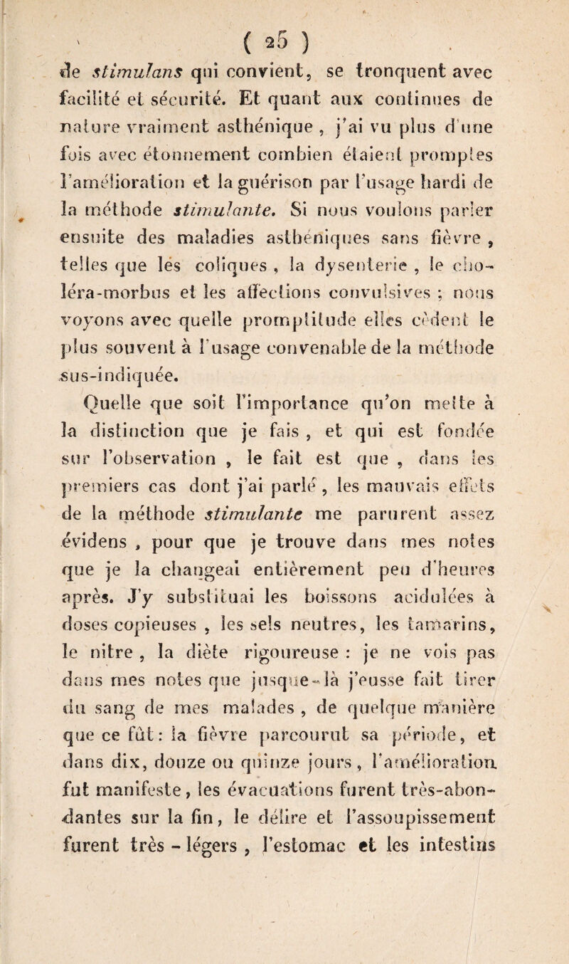 de stimulans qui convient, se tronquent avec facilité et sécurité. Et quant aux continues cîe nature vraiment asthénique , j’ai vu plus d une fois avec étonnement combien étaient promptes l’amélioration et la guérison par l'usage hardi de la méthode stimulante. Si nous voulons parler ensuite des maladies asthéniques sans fièvre , telles que les coliques , la dysenterie , le cho- ïéra-morbus et les affections convulsives ; nous voyons avec quelle promptitude elles cèdent le plus souvent à l'usage convenable de la méthode sus-indiquée. Quelle que soit l'importance qu’on melte à la distinction que je fais , et qui est fondée sur l’observation , le fait est que , dans les premiers cas dont j’ai parlé, les mauvais effets de la méthode stimulante me parurent assez évidens , pour que je trouve dans mes notes que je la changeai entièrement peu d'heures après. J’y substituai les boissons acidulées à doses copieuses , les sels neutres, les tamarins, le nitre , la diète rigoureuse : je ne vois pas dans mes noies que jusque-là j’eusse fait tirer du sang de mes malades , de quelque manière que ce fût: la fièvre parcourut sa période, et dans dix, douze ou quinze jours , F améliora lion fut manifeste, les évacuations furent très-abon¬ dantes sur la fin, le délire et l'assoupissement furent très - légers , l’estomac et les intestins