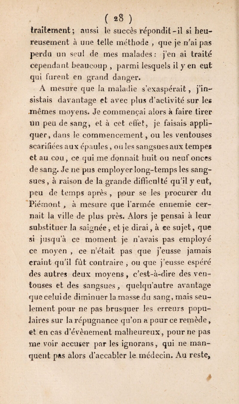 ( *8 ) traitement; aussi le succès répondit-il si heu¬ reusement à une telle méthode , que je n'ai pas perdu un seul de mes malades: j’en ai traité cependant beaucoup , parmi lesquels il y en eut qui furent en grand danger. À mesure que la maladie s’exaspérait, j’in¬ sistais davantage et avec plus d’activité sur les .mêmes moyens. Je commençai alors à faire tirer un peu de sang, et à cet effet, je faisais appli¬ quer, dans le commencement, ou les ventouses scarifiées aux épaules , ou les sangsues aux tempes et au cou, ce qui me donnait huit ou neuf onces de sang. Je ne pus employer long-temps les sang¬ sues , à raison de la grande difficulté qu’il y eut, peu de temps après , pour se les procurer du Piémont , à mesure que l’armée ennemie cer¬ nait la ville de plus près. Alors je pensai à leur substituer la saignée, et je dirai, à ce sujet, que si jusqu’à ce moment je n’avais pas employé ce moyen , ce n’était pas que j’eusse jamais craint qu’il fut contraire , ou que j’eusse espéré des autres deux moyens , c'est-à-dire des ven¬ touses et des sangsues, quelqu’autre avantage que celui de diminuer la masse du sang, mais seu¬ lement pour ne pas brusquer les erreurs popu¬ laires sur la répugnance qu’on a pour ce remède, et en cas d’évènement malheureux, pour ne pas me voir accuser par les ignorans, qui ne man¬ quent pas alors d’accabler le médecin. Au reste,