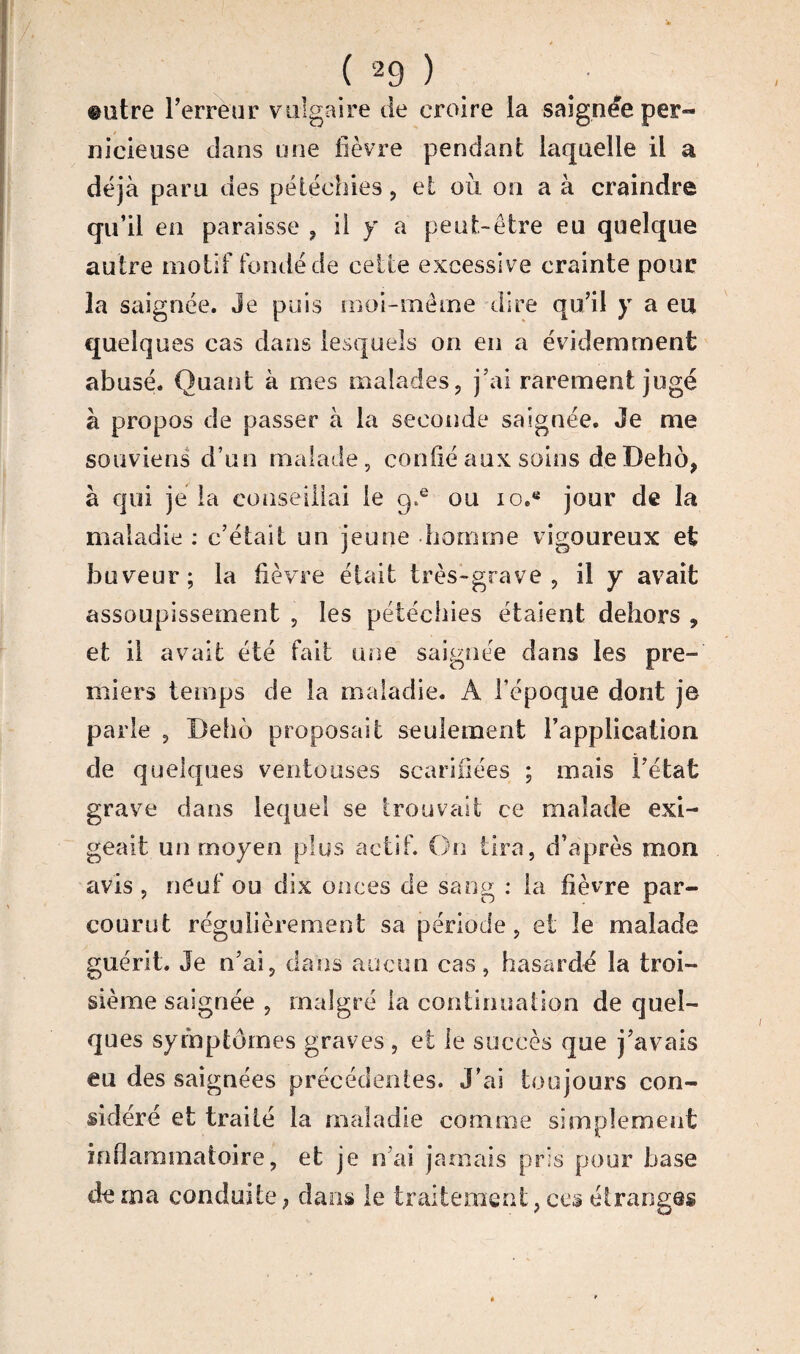 ©atre Terreur vulgaire de croire la saignee pern¬ ii icieuse dans une fièvre pendant laquelle il a déjà paru des pétéchies, et ou on a à craindre qu’il en paraisse , il y a peut-être eu quelque autre motif fondé de celle excessive crainte pour la saignée. Je puis moi-même dire qu’il y a eu quelques cas dans lesquels on en a évidemment abusé. Quant à mes malades, j’ai rarement jugé à propos de passer à la seconde saignée. Je me souviens d’un malade, confié aux soins de Deho, à qui je la conseillai le 9.® ou 10.jour de la maladie : c’était un jeune homme vigoureux et buveur; la fièvre était très-grave, il y avait assoupissement , les pétéchies étaient dehors , et il avait été fait une saignée dans les pre¬ miers temps de la maladie. A Tépoque dont je parle , Belio proposait seulement Tapplicaiioa de quelques ventouses scarifiées ; mais l’état grave dans lequel se trouvait ce malade exi¬ geait un moyen plus actif. On tira, d’après mon avis , neuf ou dix onces cle sang : la fièvre par¬ courut régulièrement sa période, et le malade guérit. Je n’ai, dans aucun cas, hasardé la troi¬ sième saignée , malgré la continuation de quel¬ ques symptômes graves , et le succès que j’avais eu des saignées précédentes. J’ai toujours con¬ sidéré et traité la maladie comme simplement inflammatoire, et je n ai jamais pris pour hase de ma conduite ; dans le traitement, ces étranges