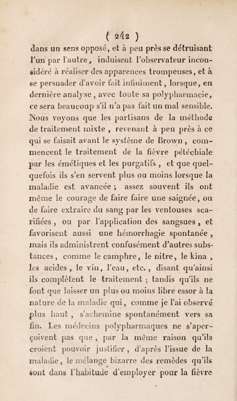 dans un sens opposé, et à peu presse détruisant Fun par l’autre, induisent l’observateur incon¬ sidéré à réaliser des apparences trompeuses, et à se persuader d’avoir fait infiniment, lorsque, en dernière analyse , avec toute sa polypharmacie, ce sera beaucoup s’il n’a pas fait un mal sensible. Noos voyons que les partisans de la méthode de traitement mixte , revenant à peu près à ce qui se faisait avant le système de Brown , com¬ mencent le traitement de la fièvre pétéchiale par les émétiques et les purgatifs , et que quel¬ quefois ils s’en servent plus ou moins lorsque la maladie est avancée ; assez souvent ils ont même le courage de faire faire une saignée, ou de faire extraire du sang par les ventouses sca¬ rifiées , ou par l’application des sangsues , et favorisent aussi une hémorrhagie spontanée , mais ils administrent confusément d’autres subs¬ tances , comme le camphre, le nitre, le kina , les acides, le vin, l’eau, etc., disant qu’ainsi i ils complètent le traitement -, tandis qu’ils ne font que laisser un plus ou moins libre essor à la nature de la maladie qui, comme je l’ai observé plus haut , s’achemine spontanément vers sa fin. Les médecins polypharmaques ne s’aper¬ çoivent pas que , par la même raison qu’ils croient pouvoir justifier , d’après l’issue de la maladie, le mélange bizarre des remèdes qu’ils sont dans l’habitude d’employer pour la fièvre