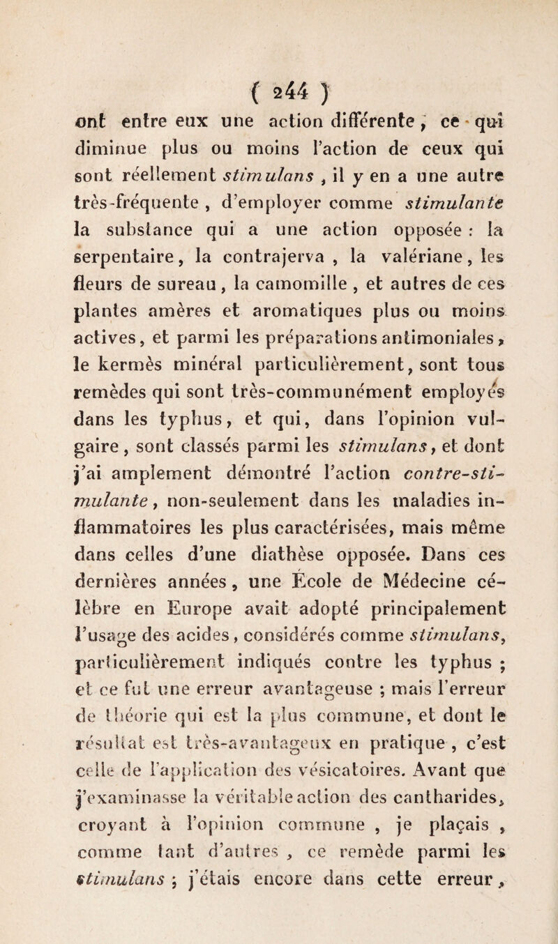 ont entre eux une action différente, ce - qui diminue plus ou moins l’action de ceux qui sont réellement stimulons i il y en a une autre très-fréquente , d’employer comme stimulante la substance qui a une action opposée : la serpentaire, la contrajerva , la valériane, les fleurs de sureau, la camomille , et autres de ces plantes amères et aromatiques plus ou moins actives, et parmi les préparations antimoniales * le kermès minéral particulièrement, sont tous remèdes qui sont très-communément employés dans les typhus, et qui, dans l’opinion vul¬ gaire , sont classés parmi les stimulons, et dont j’ai amplement démontré l’action contre-sti¬ mulante , non-seulement dans les maladies in¬ flammatoires les plus caractérisées, mais même dans celles d’une diathèse opposée. Dans ces dernières années, une Ecole de Médecine cé¬ lèbre en Europe avait adopté principalement l’usage des acides , considérés comme stimulons, particulièrement indiqués contre les typhus ; et ce fui une erreur avantageuse ; mais l’erreur de théorie qui est la plus commune, et dont le résultat est très-avantageux en pratique , c’est celle de l’application des vésicatoires. Avant que j’examinasse la véritable action des cantharides* croyant à l’opinion commune , je plaçais , comme tant d’autres' , ce remède parmi les stimulons ; j’étais encore dans cette erreur ^