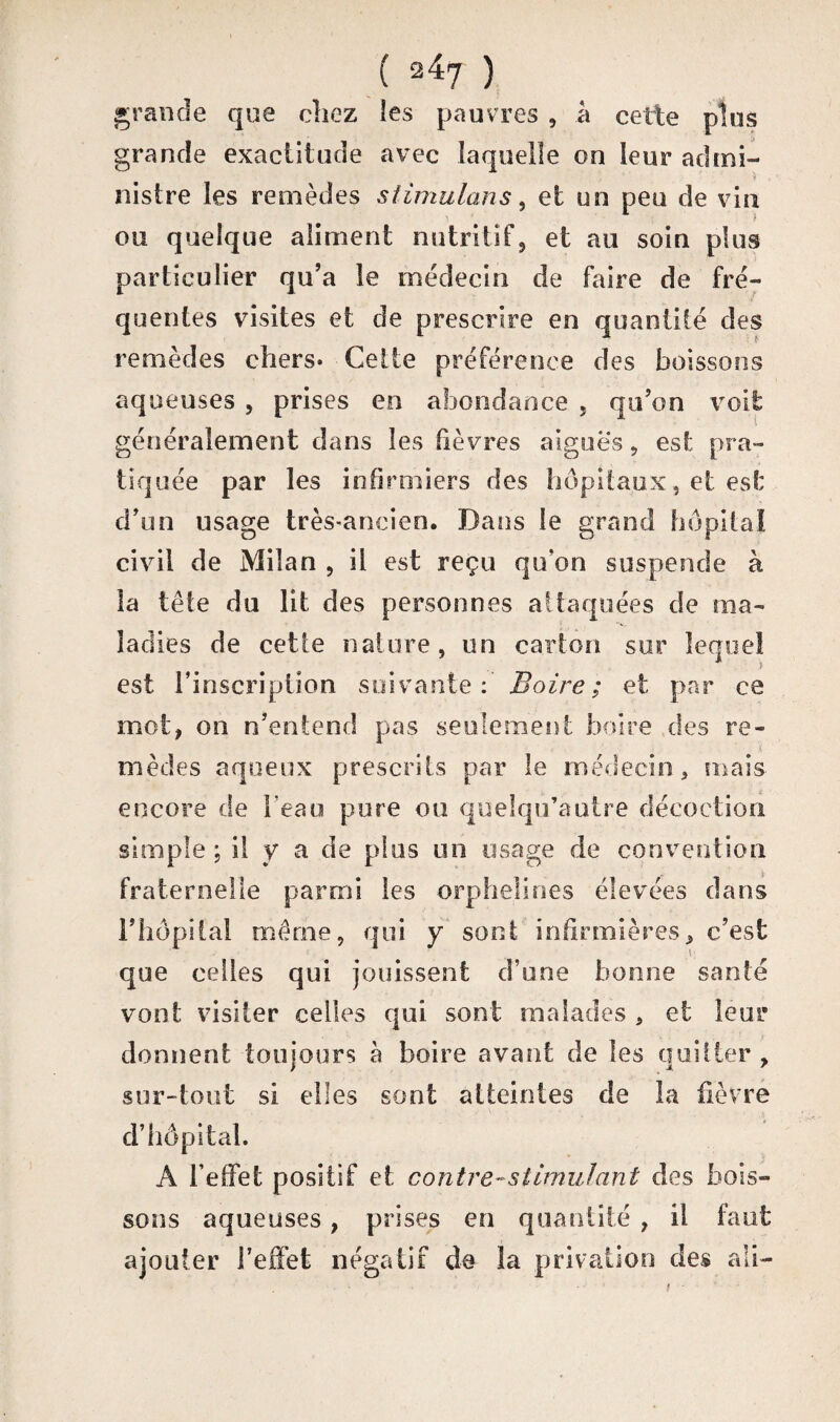 grande que chez les pauvres , a cette plus grande exactitude avec laquelle on leur admi¬ nistre les remèdes stimulans, et un peu de vin ; ou quelque aliment nutritif, et au soin plus particulier qu’a le médecin de faire de fré¬ quentes visites et de prescrire en quantité des remèdes chers- Cette préférence des boissons aqueuses , prises en abondance , qu’on voit généralement dans les fièvres aiguës, est pra¬ tiquée par les infirmiers des hôpitaux, et est d’un usage très-ancien. Dans le grand hôpital civil de Milan , il est reçu qu’on suspende à la tête du lit des personnes attaquées de ma¬ ladies de cette nature, un carton sur lequel est l’inscription suivante: Boire; et par ce mot, on n’entend pas seulement boire des re¬ mèdes aqueux prescrits par le médecin, mais encore de beau pure ou quelqu’autre décoction simple ; il y a de plus un usage de convention fraternelle parmi les orphelines élevées dans l’hôpital même, qui y sont infirmières, c’est que celles qui jouissent d’une bonne santé vont visiter celles qui sont malades , et leur donnent toujours h boire avant de les quitter, sur-tout si elles sont atteintes de la fièvre d’hôpital. A l’effet positif et contre-stimulant des bois¬ sons aqueuses, prises en quantité , il faut ajouter l’effet négatif de la privation des ali-