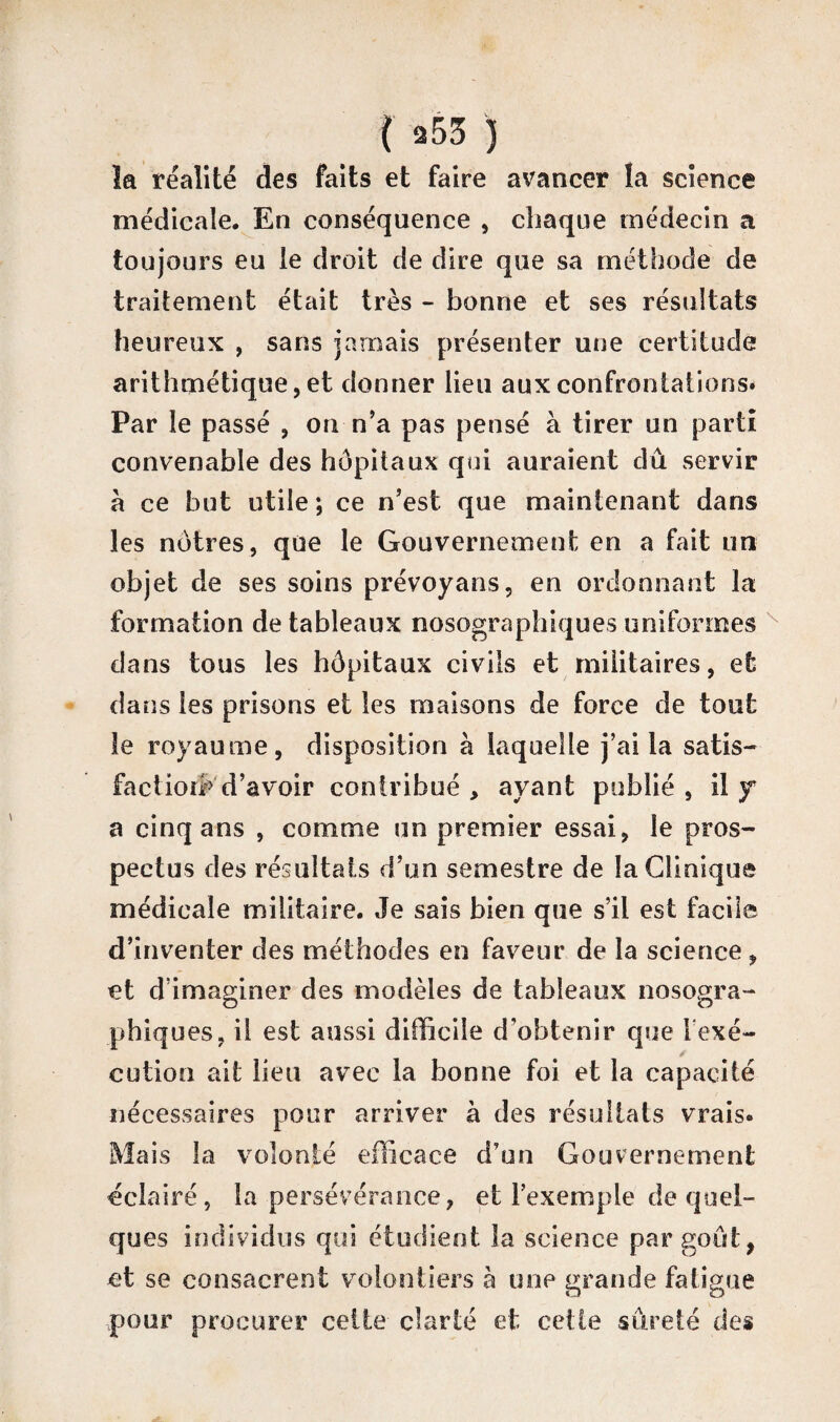 f a53 ) la réalité des faits et faire avancer la science médicale. En conséquence , chaque médecin a toujours eu le droit de dire que sa méthode de traitement était très - bonne et ses résultats heureux , sans jamais présenter une certitude arithmétique, et donner lieu aux confrontations* Par le passé , on n’a pas pensé à tirer un parti convenable des hôpitaux qui auraient dû servir à ce but utile ; ce n’est que maintenant dans les nôtres, que le Gouvernement en a fait un objet de ses soins prévoyans, en ordonnant la formation de tableaux nosographiques uniformes clans tous les hôpitaux civils et militaires, et dans les prisons et les maisons de force de tout le royaume, disposition à laquelle j’ai la satis- faci ion»' d’avoir contribué , ayant publié , il y a cinq ans , comme un premier essai, le pros¬ pectus des résultats d’un semestre de la Clinique médicale militaire. Je sais bien que s’il est facile d’inventer des méthodes en faveur de la science, et d’imaginer des modèles de tableaux nosogra¬ phiques, il est aussi difficile d’obtenir que l exé~ cution ait lieu avec la bonne foi et la capacité nécessaires pour arriver à des résultats vrais. Mais la volonté efficace d’un Gouvernement éclairé, la persévérance, et l’exemple de quel¬ ques individus qui étudient la science par goût, et se consacrent volontiers à une grande fatigue pour procurer celte clarté et cette sûreté des