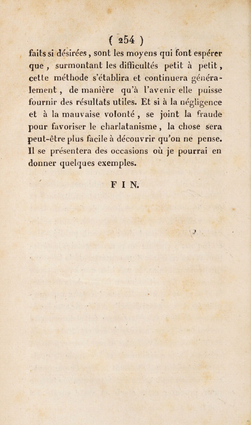 ( ^54 ) faits si désirées, sont les moyens qui font espérer que , surmontant les difficultés petit à petit, cette méthode s’établira et continuera généra¬ lement , de manière qu’à l’avenir elle puisse fournir des résultats utiles. Et si à la négligence et à la mauvaise volonté , se joint la fraude pour favoriser le charlatanisme, la chose sera peut-être plus facile à découvrir qu’on ne pense. Il se présentera des occasions où je pourrai en donner quelques exemples. F I N.