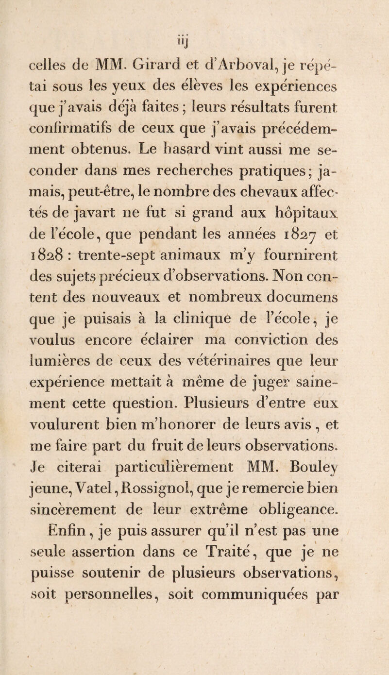 l,J celles de MM. Girard et d’Arboval, je répé¬ tai sous les yeux des élèves les expériences que j’avais déjà faites ; leurs résultats furent confirmatifs de ceux que j’avais précédem¬ ment obtenus. Le hasard vint aussi me se¬ conder dans mes recherches pratiques; ja¬ mais, peut-être, le nombre des chevaux affec» tés de javart ne fut si grand aux hôpitaux de l’école, que pendant les années 1827 et 1828 : trente-sept animaux m’y fournirent des sujets précieux d’observations. Non con¬ tent des nouveaux et nombreux documens que je puisais à la clinique de l’école, je voulus encore éclairer ma conviction des lumières de ceux des vétérinaires que leur expérience mettait à même de juger saine¬ ment cette question. Plusieurs d’entre eux voulurent bien m’honorer de leurs avis , et me faire part du fruit de leurs observations. Je citerai particulièrement MM. Bouley jeune, Vatel, Rossignol, que je remercie bien sincèrement de leur extrême obligeance. Enfin, je puis assurer qu’il n’est pas une seule assertion dans ce Traité, que je ne puisse soutenir de plusieurs observations, soit personnelles, soit communiquées par