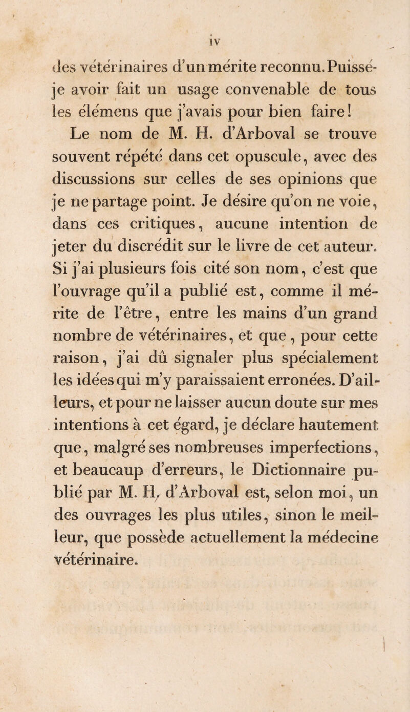 IV des vétérinaires d’un mérite reconnu. Puisse- je avoir fait un usage convenable de tous les élémens que j’avais pour bien faire ! Le nom de M. H. d’Arboval se trouve souvent répété dans cet opuscule, avec des discussions sur celles de ses opinions que je ne partage point. Je désire qu’on ne voie, dans ces critiques, aucune intention de jeter du discrédit sur le livre de cet auteur» Si j’ai plusieurs fois cité son nom, c’est que l’ouvrage qu’il a publié est, comme il mé¬ rite de l’être, entre les mains d’un grand nombre de vétérinaires, et que , pour cette raison, j’ai dû signaler plus spécialement les idées qui m’y paraissaient erronées. D’ail¬ leurs, et pour ne laisser aucun doute sur mes intentions à cet égard, je déclare hautement que, malgré ses nombreuses imperfections, et beaucaup d’erreurs, le Dictionnaire pu¬ blié par M. H. d’Arboval est, selon moi, un des ouvrages les plus utiles, sinon le meil¬ leur, que possède actuellement la médecine vétérinaire.