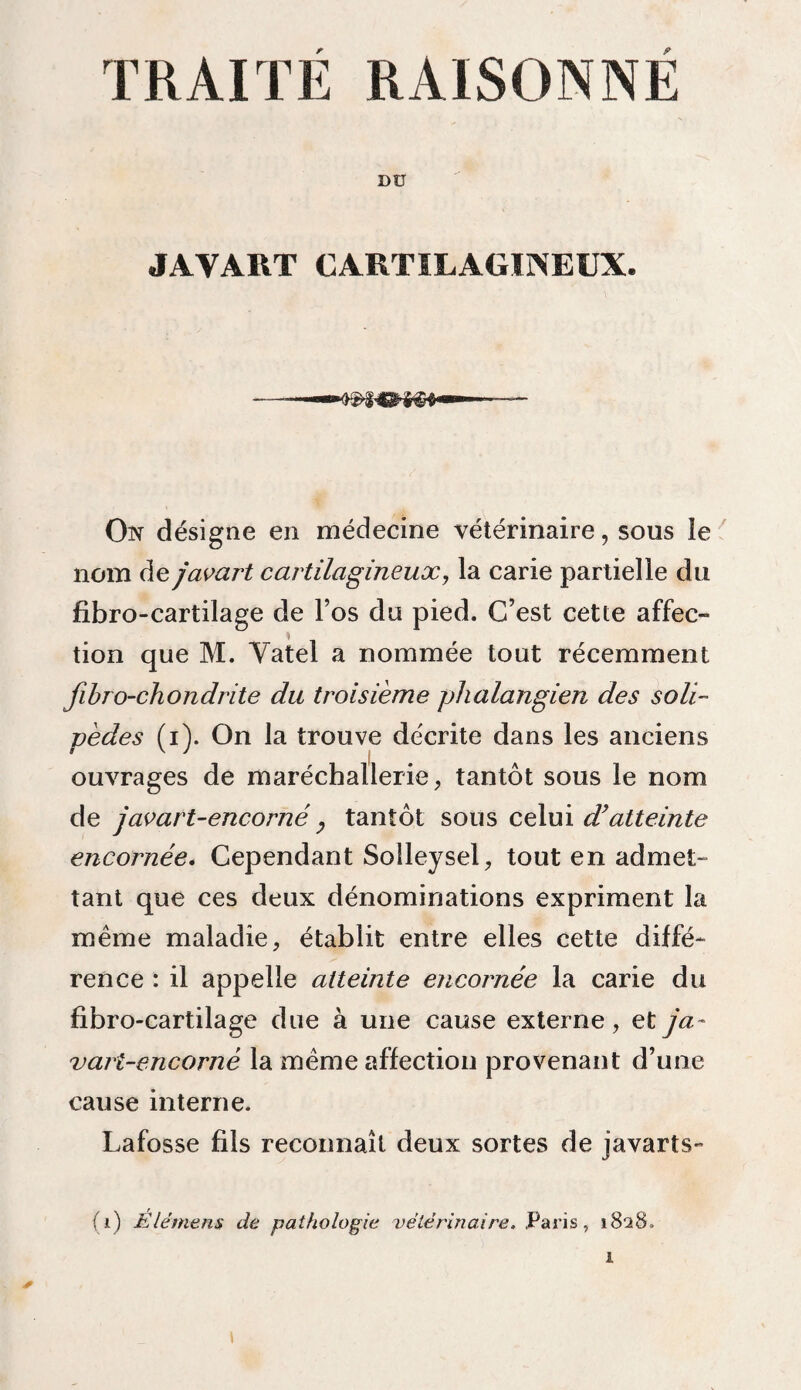 TRAITE RAISONNE Dü JAVART CARTILAGINEUX. On désigne en médecine vétérinaire, sous le nom de javart cartilagineux, la carie partielle du fibro-cartilage de l’os du pied. C’est cette affec¬ tion que M. Yatel a nommée tout récemment fibro-chondrite du troisième phalangien des s oli¬ ve de s (i). On la trouve décrite dans les anciens ouvrages de maréchallerie, tantôt sous le nom de j av art-encorné, tantôt sous celui dyatteinte encornée. Cependant Soîleysel, tout en admet¬ tant que ces deux dénominations expriment la même maladie, établit entre elles cette diffé¬ rence : il appelle atteinte encornée la carie du fibro-cartilage due à une cause externe, et ja~ vari-encorné la même affection provenant d’une cause interne. Lafosse fils reconnaît deux sortes de javarts-