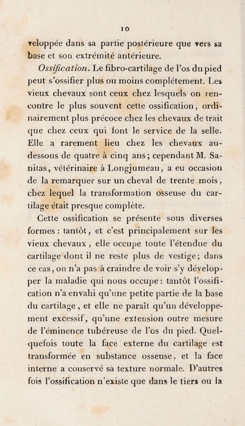 veloppée dans sa partie postérieure que vers sa base et son extrémité antérieure. Ossification. Le fibro-cartilage de l’os du pied peut s'ossifier plus ou moins complètement. Les vieux chevaux sont ceux chez lesquels on ren¬ contre le plus souvent cette ossification, ordi¬ nairement plus précoce chez les chevaux de trait que chez ceux qui font le service de la selle. Elle a rarement lieu chez les chevaux au- dessous de quatre à cinq ans; cependant M. Sa- nitas, vétérinaire à Longjumeau, a eu occasion de la remarquer sur un cheval de trente mois, chez lequel la transformation osseuse du car¬ tilage était presque complète. Cette ossification se présente sous diverses formes: tantôt, et c’est principalement sur les vieux chevaux , elle occupe toute l’étendue du cartilage dont il ne reste plus de vestige; dans ce cas, on n’a pas à craindre de voir s’y dévelop¬ per la maladie qui nous occupe: tantôt l’ossifi¬ cation n’a envahi qu’une petite partie de la base du cartilage, et elle ne paraît qu’un développe¬ ment excessif, qu’une extension outre mesure de l’éminence tubéreuse de l’os du pied. Quel¬ quefois toute la face externe du cartilage est transformée en substance osseuse, et la face interne a conservé sa texture normale. D’autres fois l’ossification n’existe que dans le tiers ou la