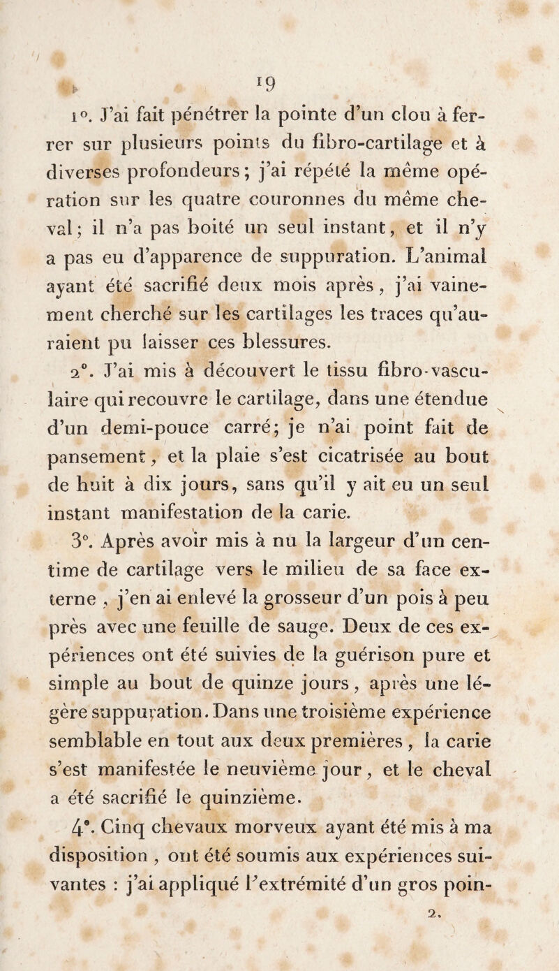 fck *9 i°. J’ai fait pénétrer la pointe d’un clou à fer¬ rer sur plusieurs points du fibro-cartilage et à diverses profondeurs; j’ai répété la même opé¬ ration sur les quatre couronnes du même che¬ val; il n’a pas boité un seul instant, et il n’y a pas eu d’apparence de suppuration. L’animai ayant été sacrifié deux mois après, j’ai vaine¬ ment cherché sur les cartilages les traces qu’au¬ raient pu laisser ces blessures. a0. J’ai mis à découvert le tissu fibro-vascu- I , ■•iïjjjjf u laire qui recouvre le cartilage, dans une étendue d’un demi-pouce carré; je n’ai point fait de pansement, et la plaie s’est cicatrisée au bout de huit à dix jours, sans qu’il y ait eu un seul instant manifestation de la carie. 3°. Après avoir mis à nu la largeur d’un cen¬ time de cartilage vers le milieu de sa face ex¬ terne , j’en ai enlevé la grosseur d’un pois à peu près avec une feuille de sauge. Deux de ces ex¬ périences ont été suivies de la guérison pure et simple au bout de quinze jours, après une lé¬ gère suppuration. Dans une troisième expérience semblable en tout aux deux premières , la carie s’est manifestée le neuvième jour, et le cheval a été sacrifié le quinzième. 4®. Cinq chevaux morveux ayant été mis à ma disposition , ont été soumis aux expériences sui¬ vantes : j’ai appliqué F extrémité d’un gros poin- 2.