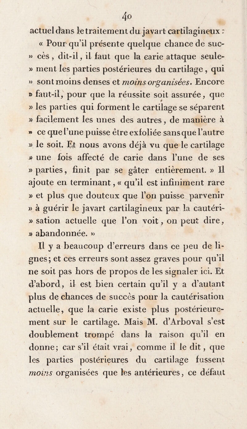 actuel dans le traitement du javart cartilagineux : « Pour qu’il présente quelque chance de suc- » cès, dit-il, il faut que la carie attaque seule- » ment les parties postérieures du cartilage , qui » sont moins denses et moins organisées. Encore y> faut-il, pour que la réussite soit assurée, que » les parties qui forment le cartilage se séparent » facilement les unes des autres, de manière à » ce que l’une puisse être exfoliée sans que l’autre » le soit. Et nous avons déjà vu que le cartilage j) une fois affecté de carie dans l’une de ses » parties, finit par se gâter entièrement. » Il ajoute en terminant, « qu’il est infiniment rare y> et plus que douteux que l’on puisse parvenir » à guérir le javart cartilagineux par la cautéri- » sation actuelle que l’on voit, on peut dire, 2> abandonnée. » H y a beaucoup d’erreurs dans ce peu de li¬ gnes; et ces erreurs sont assez graves pour qu’il ne soit pas hors de propos de les signaler ici. Et d’abord, il est bien certain qu’il y a d’autant plus de chances de succès pour la cautérisation actuelle, que la carie existe plus postérieure¬ ment sur le cartilage. Mais M. d’Arboval s’est doublement trompé dans la raison qu’il en donne; car s’il était vrai, comme il le dit, que les parties postérieures du cartilage fussent moins organisées que les antérieures, ce défaut