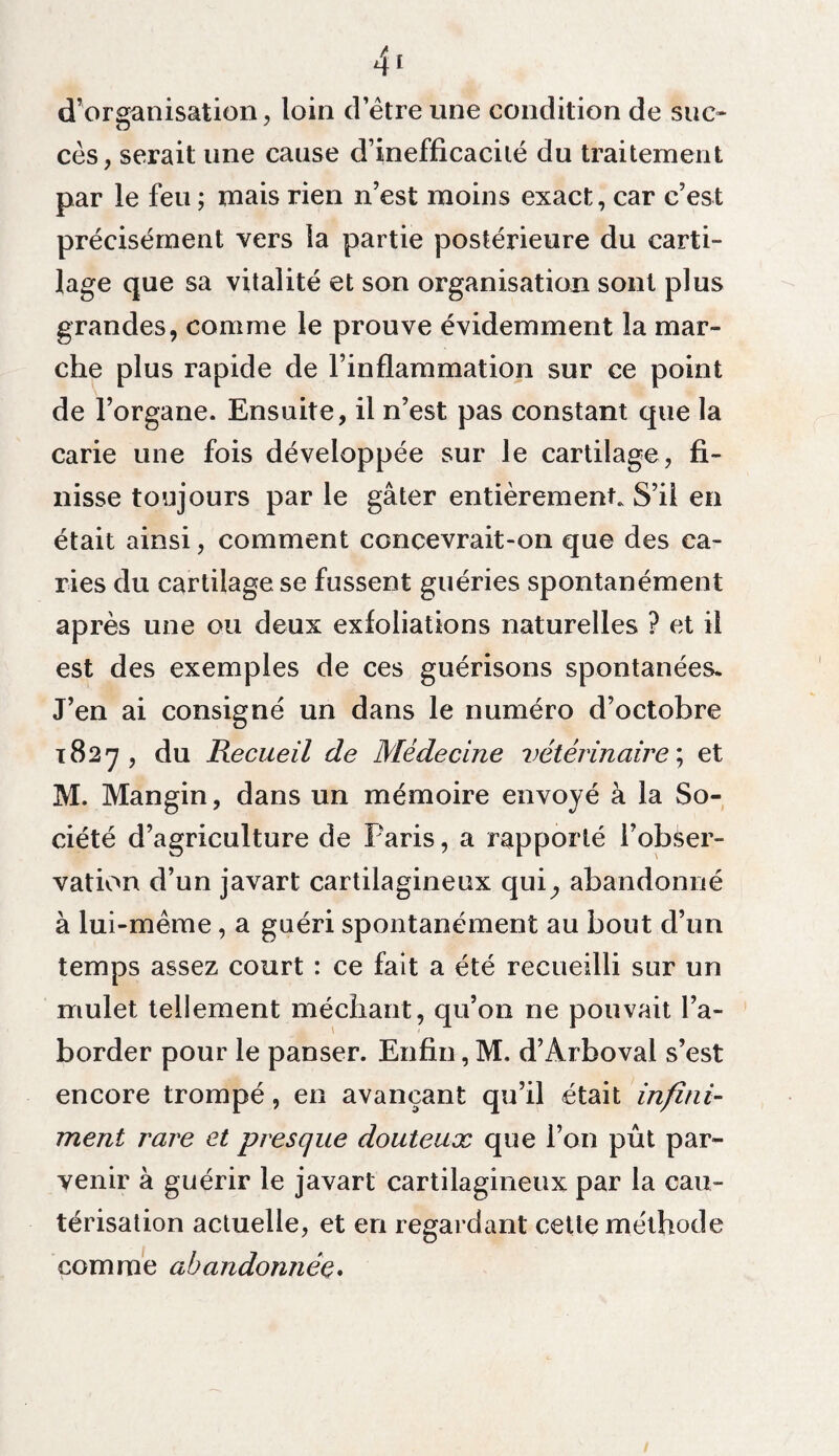 d’organisation loin d’être une condition de suc- ZD y ces, serait une cause d’inefficacité du traitement par le feu ; mais rien n’est moins exact, car c’est précisément vers la partie postérieure du carti¬ lage que sa vitalité et son organisation sont plus grandes, comme le prouve évidemment la mar¬ che plus rapide de l’inflammation sur ce point de l’organe. Ensuite, il n’est pas constant que la carie une fois développée sur le cartilage, fi¬ nisse toujours par le gâter entièrement. S’il en était ainsi, comment concevrait-on que des ca¬ ries du cartilage se fussent guéries spontanément après une ou deux exfoliations naturelles ? et il est des exemples de ces guérisons spontanées. J’en ai consigné un dans le numéro d’octobre 1827 , du Recueil de Médecine vétérinaire ; et M. Mangin, dans un mémoire envoyé à la So¬ ciété d’agriculture de Paris, a rapporté l’obser¬ vation d’un javart cartilagineux qui^ abandonné à lui-même, a guéri spontanément au bout d’un temps assez court : ce fait a été recueilli sur un mulet tellement méchant, qu’on ne pouvait l’a¬ border pour le panser. Enfin, M. d’Arboval s’est encore trompé, en avançant qu’il était infini¬ ment rare et presque douteux que l’on pût par¬ venir à guérir le javart cartilagineux par la cau¬ térisation actuelle, et en regardant cette méthode comme abandonnée.