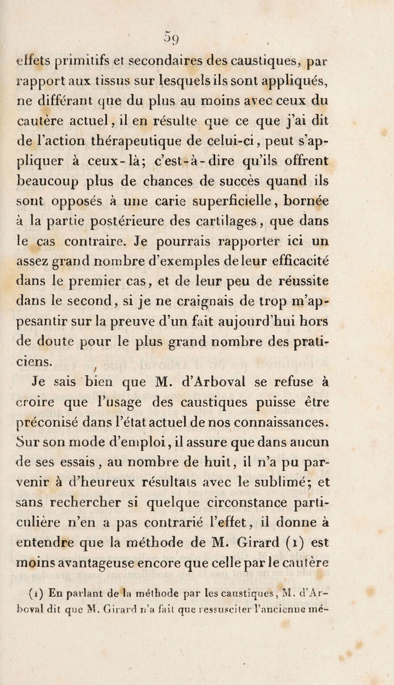 °9 effets primitifs et secondaires des caustiques, par rapport aux tissus sur lesquels ils sont appliqués, ne différant que du plus au moins avec ceux du cautère actuel, il en résulte que ce que j’ai dit de l’action thérapeutique de celui-ci, peut s’ap¬ pliquer à ceux-là; c’est-à-dire qu’ils offrent beaucoup plus de chances de succès quand ils sont opposés à une carie superficielle, bornée à la partie postérieure des cartilages, que dans le cas contraire. Je pourrais rapporter ici un assez grand nombre d’exemples de leur efficacité dans le premier cas, et de leur peu de réussite dans le second, si je ne craignais de trop m’ap¬ pesantir sur la preuve d’un fait aujourd’hui hors de doute pour le plus grand nombre des prati¬ ciens. / Je sais bien que M. d’Ârboval se refuse à croire que l’usage des caustiques puisse être préconisé dans l’état actuel de nos connaissances. 5ur son mode d’emploi, il assure que dans aucun de ses essais, au nombre de huit, il n’a pu par¬ venir à d’heureux résultats avec le sublimé; et sans rechercher si quelque circonstance parti¬ culière n’en a pas contrarié l’effet, il donne à entendre que la méthode de M. Girard (x) est moins avantageuse encore que celle par le cautère (i) En parlant de la méthode par les caustiques, M. d’Ar- bcval dit que M. Girard réa fait que ressusciter Tancienne me-