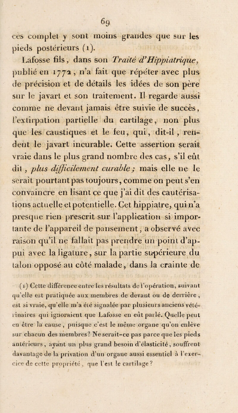 ces complet y sont moins grandes que sur les pieds postérieurs (1). Lafosse fils, dans son Traité d*Hippiatrique, publié en 177a, n’a fait que répéter avec plus de précision et de détails les idées de son père sur le javart et son traitement. Il regarde aussi comme ne devant jamais être suivie de succès, l’extirpation partielle du cartilage, non plus que les caustiques et le feu, qui, dit-il , ren¬ dent le javart incurable. Cette assertion serait vraie dans le plus grand nombre des cas, s’il eût dit , plus difficilement curable ; mais elle ne le serait pourtant pas toujours, comme on peut s’en convaincre en lisant ce que j’ai dit des cautérisa¬ tions actuelle et potentielle. Cet hippiatre, qui n’a presque rien prescrit sur l’application si impor¬ tante de l’appareil de pansement, a observé avec raison qu’il ue fallait pas prendre un point d’ap¬ pui avec la ligature, sur la partie supérieure du talon opposé au côté malade, dans la crainte de (1) Cette différence entre les résultats de l’opération, suivant qu’elle est pratiquée aux membres de devant ou de derrière , est si vraie, qu’elle m’a été signalée par plusieurs anciens vété¬ rinaires qui ignoraient que Lafosse en eut parlé. Quelle peut en être la cause , puisque c’est le même organe qu’on enlève sur chacun des membres? Ne serait-ce pas parce que les pieds antérieurs, ayant un plus grand besoin d’élasticité, souffrent davantage de la privation d’un organe aussi essentiel à l’exer¬ cice de cette propriété, que l’est le carfilage? \