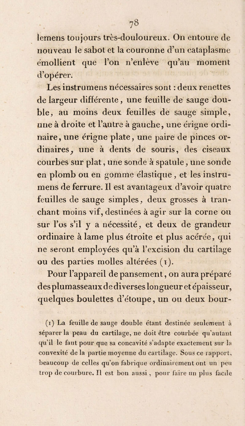 lemens toujours très-douloureux. On entoure de nouveau le sabot et la couronne d’un cataplasme émollient que l’on n’enlève qu’au moment d’opérer. Les instrumens nécessaires sont : deux renettes de largeur différente, une feuille de sauge dou¬ ble, au moins deux feuilles de sauge simple, une à droite et l’autre à gauche, une érigne ordi¬ naire, une érigne plate, une paire de pinces or¬ dinaires, une à dents de souris, des ciseaux courbes sur plat, une sonde à spatule, une sonde en plomb ou en gomme élastique, et les instru¬ mens de ferrure. Il est avantageux d’avoir quatre feuilles de sauge simples, deux grosses à tran¬ chant moins vif, destinées à agir sur la corne ou sur l’os s’il y a nécessité, et deux de grandeur ordinaire à lame plus étroite et plus acérée, qui ne seront employées qu’à l’excision du cartilage ou des parties molles altérées (i). Pour l’appareil de pansement, on aura préparé des plumasseaux de diverses longueur et épaisseur, quelques boulettes d’étoupe, un ou deux bour- (i) La feuille de sauge double étant destinée seulement à séparer la peau du cartilage, ne doit être courbée qu’autant qu’il le faut pour que sa concavité s’adapte exactement sur la convexité de la partie moyenne du cartilage. Sous ce rapport, beaucoup de celles qu’on fabrique ordinairement ont un peu trop de courbure. Il est bon aussi, pour faire un plus facile