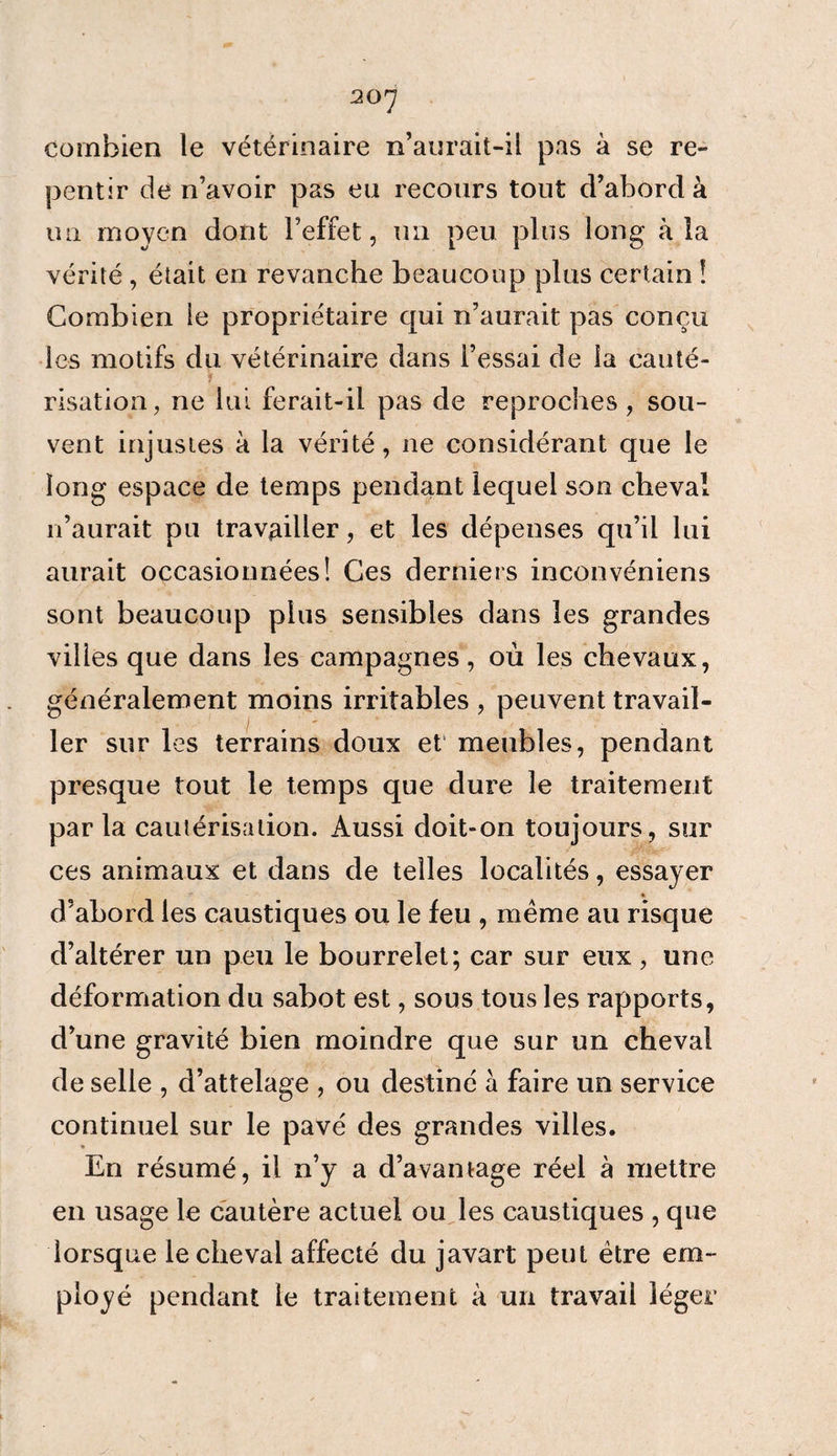 combien le vétérinaire n’aurait-il pas à se re¬ pentir de n’avoir pas en recours tout d’abord à un moyen dont l’effet, un peu plus long à la vérité , était en revanche beaucoup plus certain ! Combien le propriétaire qui n’aurait pas conçu les motifs du vétérinaire dans l’essai de la cauté- v risation, ne lui ferait-il pas de reproches, sou¬ vent injustes à la vérité, ne considérant que le long espace de temps pendant lequel son cheval n’aurait pu travailler, et les dépenses qu’il lui aurait occasionnées! Ces derniers inconvéniens sont beaucoup plus sensibles dans les grandes vilies que dans les campagnes, où les chevaux, généralement moins irritables , peuvent travail¬ ler sur les terrains doux et' meubles, pendant presque tout le temps que dure le traitement par la cautérisation. Aussi doit-on toujours, sur ces animaux et dans de telles localités, essayer d’abord les caustiques ou le feu , même au risque d’altérer un peu le bourrelet; car sur eux, une déformation du sabot est, sous tous les rapports, d’une gravité bien moindre que sur un cheval de selle , d’attelage , ou destiné à faire un service continuel sur le pavé des grandes villes. En résumé, il n’y a d’avantage réel à mettre en usage le cautère actuel ou les caustiques , que lorsque le cheval affecté du javart peut être em¬ ployé pendant le traitement à un travail léger