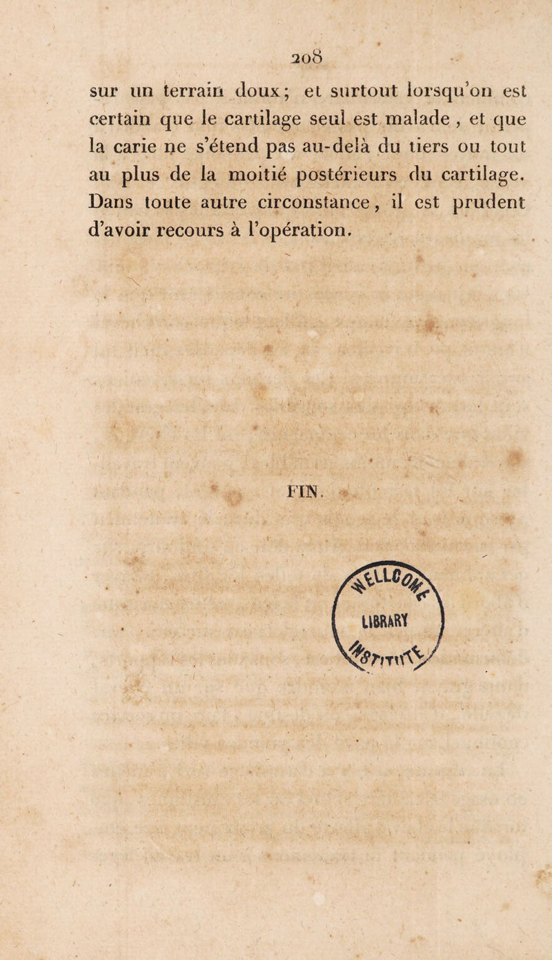 sur un terrain doux; et surtout lorsqu’on est certain que le cartilage seul est malade , et que la carie ne s’étend pas au-delà du tiers ou tout au plus de la moitié postérieurs du cartilage. Dans toute autre circonstance, il est prudent d’avoir recours à l’opération. <• v . ' * . - FIN.