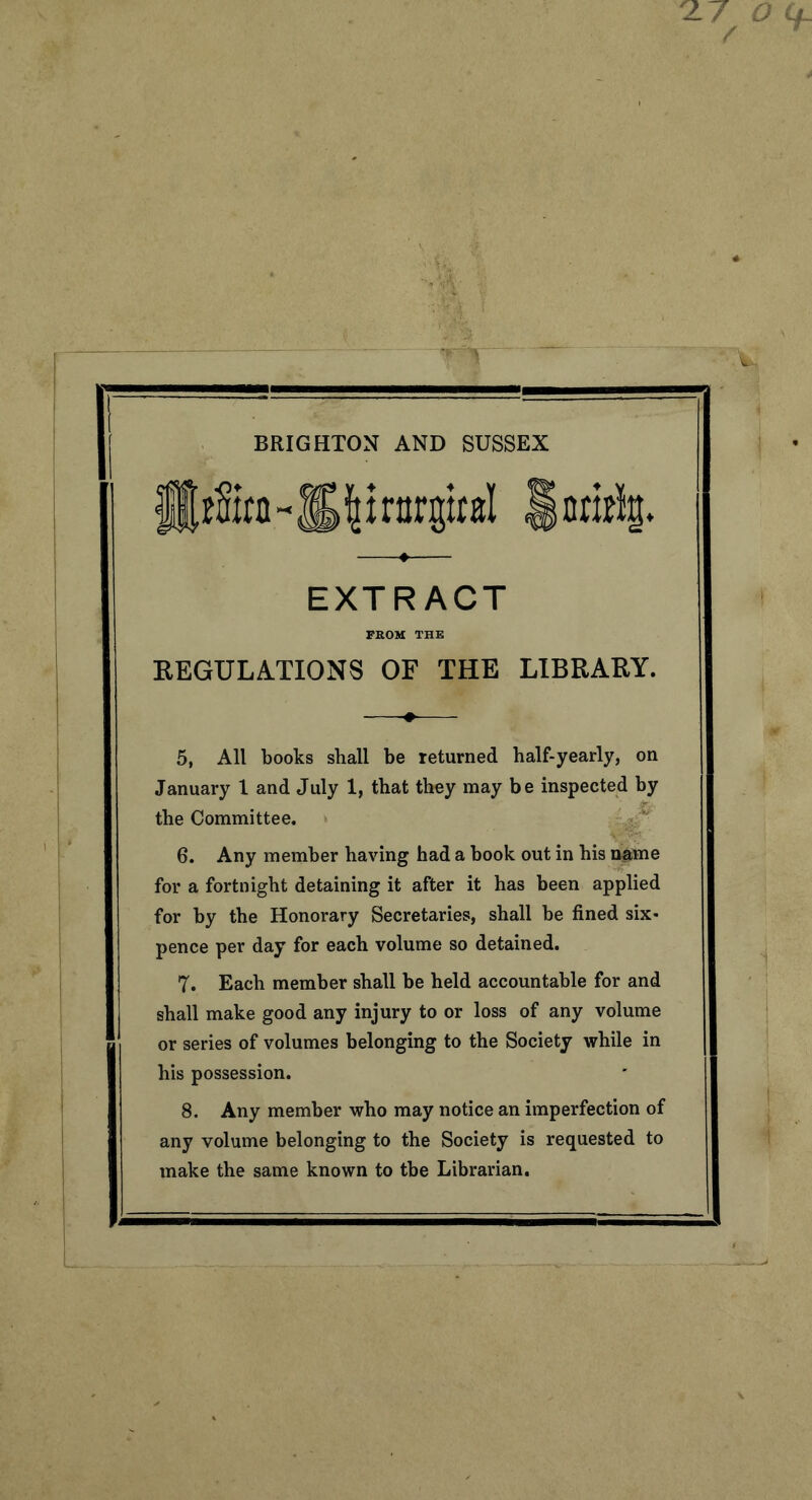 BRIGHTON AND SUSSEX J®z2irn~lg|nnrgbl §nri% EXTRACT FROM THE REGULATIONS OF THE LIBRARY. 5. All books shall be returned half-yearly, on January 1 and July 1, that they may be inspected by the Committee. 6. Any member having had a book out in his name for a fortnight detaining it after it has been applied for by the Honorary Secretaries, shall be fined six- pence per day for each volume so detained. 7. Each member shall be held accountable for and shall make good any injury to or loss of any volume or series of volumes belonging to the Society while in his possession. 8. Any member who may notice an imperfection of any volume belonging to the Society is requested to make the same known to the Librarian.