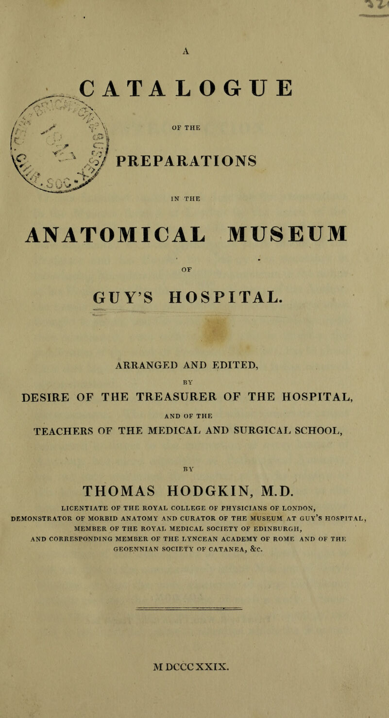 A ANATOMICAL MUSEUM OF GUY’S HOSPITAL. ARRANGED AND EDITED, BY DESIRE OF THE TREASURER OF THE HOSPITAL, AND OF THE TEACHERS OF THE MEDICAL AND SURGICAL SCHOOL, BY THOMAS HODGKIN, M.D. LICENTIATE OF THE ROYAL COLLEGE OF PHYSICIANS OF LONDON, DEMONSTRATOR OF MORBID ANATOMY AND CURATOR OF THE MUSEUM AT GUY*S HOSPITAL, MEMBER OF THE ROYAL MEDICAL SOCIETY OF EDINBURGH, AND CORRESPONDING MEMBER OF THE LYNCEAN ACADEMY OF ROME AND OF THE GEOENNIAN SOCIETY OF CATANEA, &C. M DCCCXXIX.