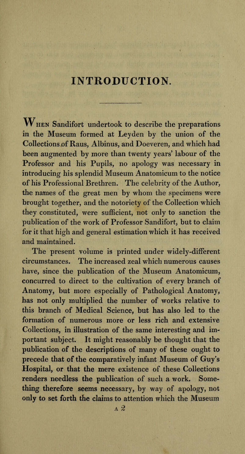 INTRODUCTION. W hen Sandifort undertook to describe the preparations in the Museum formed at Leyden by the union of the Collections .of Raus, Albinus, and Doeveren, and which had been augmented by more than twenty years’ labour of the Professor and his Pupils, no apology was necessary in introducing his splendid Museum Anatomicum to the notice of his Professional Brethren. The celebrity of the Author, the names of the great men by whom the specimens were brought together, and the notoriety of the Collection which they constituted, were sufficient, not only to sanction the publication of the work of Professor Sandifort, but to claim for it that high and general estimation which it has received and maintained. The present volume is printed under widely-different circumstances. The increased zeal which numerous causes have, since the publication of the Museum Anatomicum, concurred to direct to the cultivation of every branch of Anatomy, but more especially of Pathological Anatomy, has not only multiplied the number of works relative to this branch of Medical Science, but has also led to the formation of numerous more or less rich and extensive Collections, in illustration of the same interesting and im- portant subject. It might reasonably be thought that the publication of the descriptions of many of these ought to precede that of the comparatively infant Museum of Guy’s Hospital, or that the mere existence of these Collections renders needless the publication of such a work. Some- thing therefore seems necessary, by way of apology, not only to set forth the claims to attention which the Museum