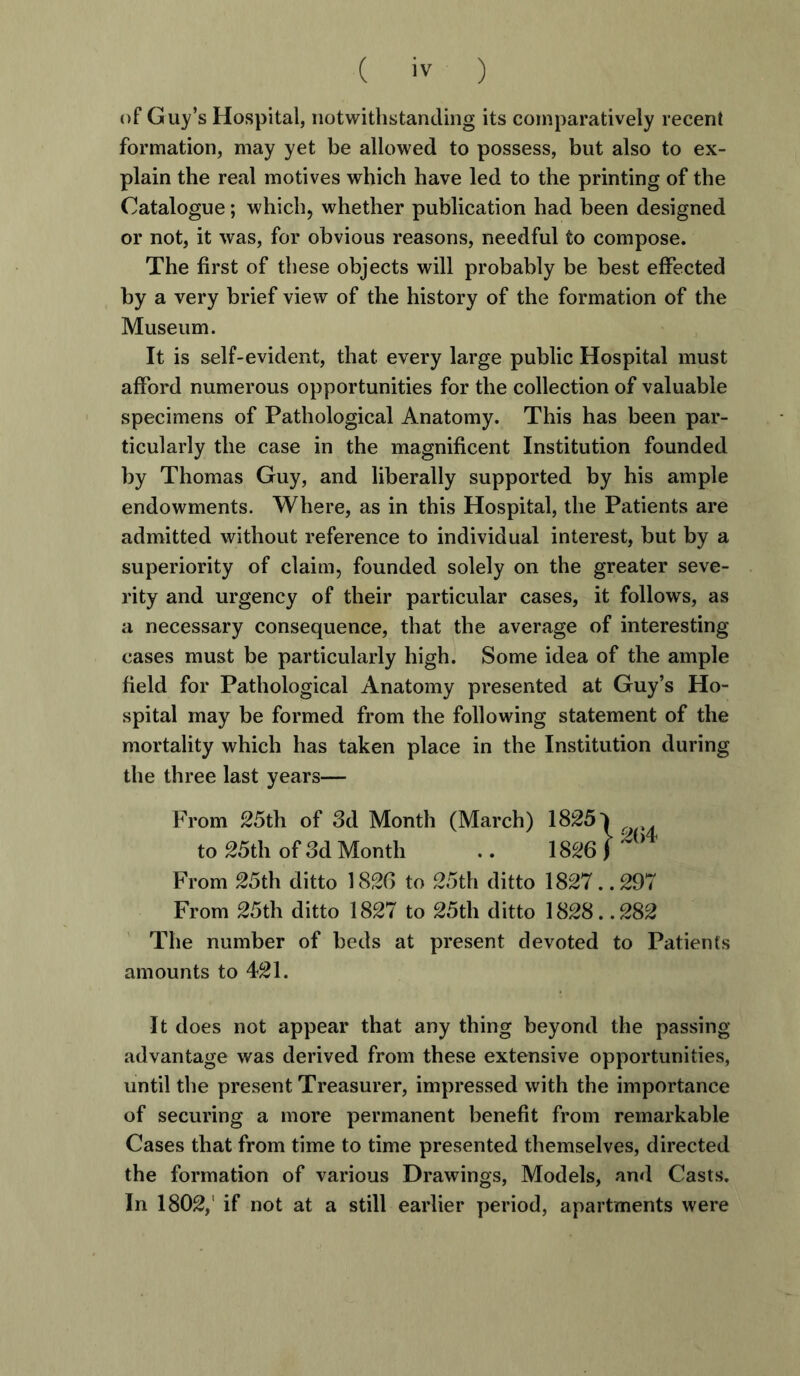 of Guy’s Hospital, notwithstanding its comparatively recent formation, may yet be allowed to possess, but also to ex- plain the real motives which have led to the printing of the Catalogue; which, whether publication had been designed or not, it was, for obvious reasons, needful to compose. The first of these objects will probably be best effected by a very brief view of the history of the formation of the Museum. It is self-evident, that every large public Hospital must afford numerous opportunities for the collection of valuable specimens of Pathological Anatomy. This has been par- ticularly the case in the magnificent Institution founded by Thomas Guy, and liberally supported by his ample endowments. Where, as in this Hospital, the Patients are admitted without reference to individual interest, but by a superiority of claim, founded solely on the greater seve- rity and urgency of their particular cases, it follows, as a necessary consequence, that the average of interesting cases must be particularly high. Some idea of the ample field for Pathological Anatomy presented at Guy’s Ho- spital may be formed from the following statement of the mortality which has taken place in the Institution during the three last years— From 25th of 3d Month (March) 1825* to 25th of 3d Month .. 1826) ~ b From 25th ditto 1826 to 25th ditto 1827. .297 From 25th ditto 1827 to 25th ditto 1828. .282 The number of beds at present devoted to Patients amounts to 421. It does not appear that any thing beyond the passing- advantage was derived from these extensive opportunities, until the present Treasurer, impressed with the importance of securing a more permanent benefit from remarkable Cases that from time to time presented themselves, directed the formation of various Drawings, Models, and Casts. In 1802,' if not at a still earlier period, apartments were