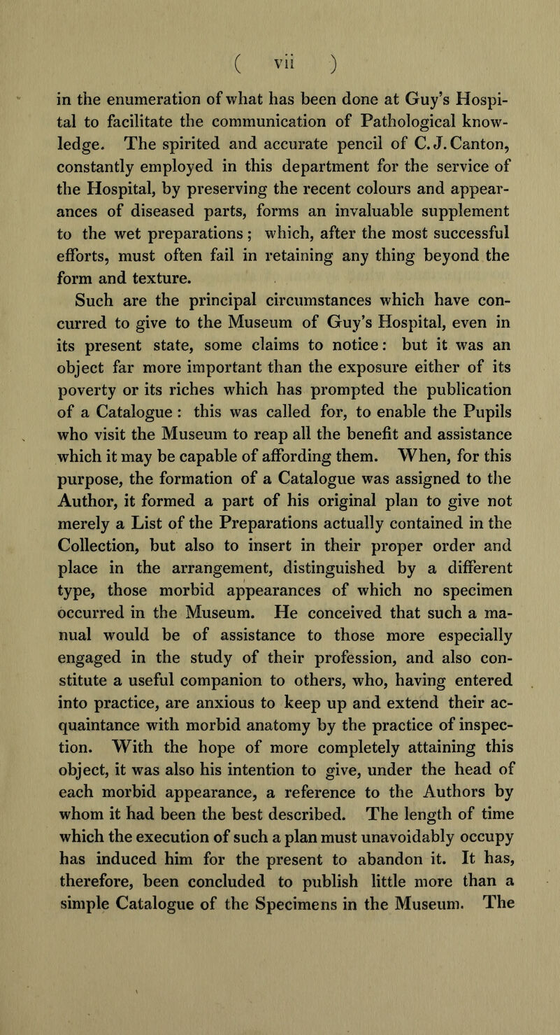 in the enumeration of what has been done at Guy’s Hospi- tal to facilitate the communication of Pathological know- ledge. The spirited and accurate pencil of C.J. Canton, constantly employed in this department for the service of the Hospital, by preserving the recent colours and appear- ances of diseased parts, forms an invaluable supplement to the wet preparations ; which, after the most successful efforts, must often fail in retaining any thing beyond the form and texture. Such are the principal circumstances which have con- curred to give to the Museum of Guy’s Hospital, even in its present state, some claims to notice: but it was an object far more important than the exposure either of its poverty or its riches which has prompted the publication of a Catalogue : this was called for, to enable the Pupils who visit the Museum to reap all the benefit and assistance which it may be capable of affording them. When, for this purpose, the formation of a Catalogue was assigned to the Author, it formed a part of his original plan to give not merely a List of the Preparations actually contained in the Collection, but also to insert in their proper order and place in the arrangement, distinguished by a different type, those morbid appearances of which no specimen occurred in the Museum. He conceived that such a ma- nual would be of assistance to those more especially engaged in the study of their profession, and also con- stitute a useful companion to others, who, having entered into practice, are anxious to keep up and extend their ac- quaintance with morbid anatomy by the practice of inspec- tion. With the hope of more completely attaining this object, it was also his intention to give, under the head of each morbid appearance, a reference to the Authors by whom it had been the best described. The length of time which the execution of such a plan must unavoidably occupy has induced him for the present to abandon it. It has, therefore, been concluded to publish little more than a simple Catalogue of the Specimens in the Museum. The