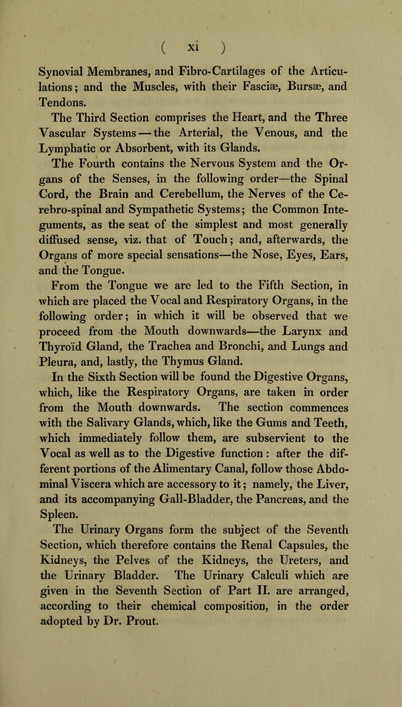 ( » ) Synovial Membranes, and Fibro-Cartilages of the Articu- lations ; and the Muscles, with their Fasciae, Bursae, and Tendons. The Third Section comprises the Heart, and the Three Vascular Systems — the Arterial, the Venous, and the Lymphatic or Absorbent, with its Glands. The Fourth contains the Nervous System and the Or- gans of the Senses, in the following order—the Spinal Cord, the Brain and Cerebellum, the Nerves of the Ce- rehro-spinal and Sympathetic Systems; the Common Inte- guments, as the seat of the simplest and most generally diffused sense, viz. that of Touch; and, afterwards, the Organs of more special sensations—the Nose, Eyes, Ears, and the Tongue. From the Tongue we are led to the Fifth Section, in which are placed the Vocal and Respiratory Organs, in the following order; in which it will be observed that we proceed from the Mouth downwards—the Larynx and Thyroid Gland, the Trachea and Bronchi, and Lungs and Pleura, and, lastly, the Thymus Gland. In the Sixth Section will be found the Digestive Organs, which, like the Respiratory Organs, are taken in order from the Mouth downwards. The section commences with the Salivary Glands, which, like the Gums and Teeth, which immediately follow them, are subservient to the Vocal as well as to the Digestive function : after the dif- ferent portions of the Alimentary Canal, follow those Abdo- minal Viscera which are accessory to it; namely, the Liver, and its accompanying Gall-Bladder, the Pancreas, and the Spleen. The Urinary Organs form the subject of the Seventh Section, which therefore contains the Renal Capsules, the Kidneys, the Pelves of the Kidneys, the Ureters, and the Urinary Bladder. The Urinary Calculi which are given in the Seventh Section of Part II. are arranged, according to their chemical composition, in the order adopted by Dr. Prout.