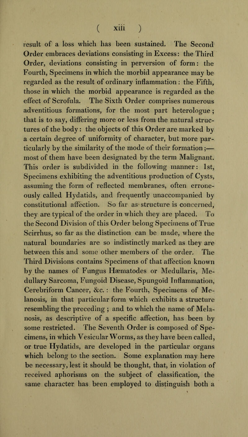 result of a loss which has been sustained. The Second Order embraces deviations consisting in Excess: the Third Order, deviations consisting in perversion of form: the Fourth, Specimens in which the morbid appearance may be regarded as the result of ordinary inflammation: the Fifth, those in which the morbid appearance is regarded as the effect of Scrofula. The Sixth Order comprises numerous adventitious formations, for the most part heterologue ; that is to say, differing more or less from the natural struc- tures of the body: the objects of this Order are marked by a certain degree of uniformity of character, but more par- ticularly by the similarity of the mode of their formation;— most of them have been designated by the term Malignant. This order is subdivided in the following manner: 1st, Specimens exhibiting the adventitious production of Cysts, assuming the form of reflected membranes, often errone- ously called Hydatids, and frequently unaccompanied by constitutional affection. So far as- structure is concerned, they are typical of the order in which they are placed. To the Second Division of this Order belong Specimens of True Scirrhus, so far as the distinction can be made, where the natural boundaries are so indistinctly marked as they are between this and some other members of the order. The Third Divisions contains Specimens of that affection known by the names of Fungus Haematodes or Medullaris, Me- dullary Sarcoma, Fungoid Disease, Spungoid Inflammation, Cerebriform Cancer, &c.: the Fourth, Specimens of Me- lanosis, in that particular form which exhibits a structure resembling the preceding ; and to which the name of Mela- nosis, as descriptive of a specific affection, has been by some restricted. The Seventh Order is composed of Spe- cimens, in which Vesicular Worms, as they have been called, or true Hydatids, are developed in the particular organs which belong to the section. Some explanation may here be necessary, lest it should be thought, that, in violation of received aphorisms on the subject of classification, the same character has been employed to distinguish both a