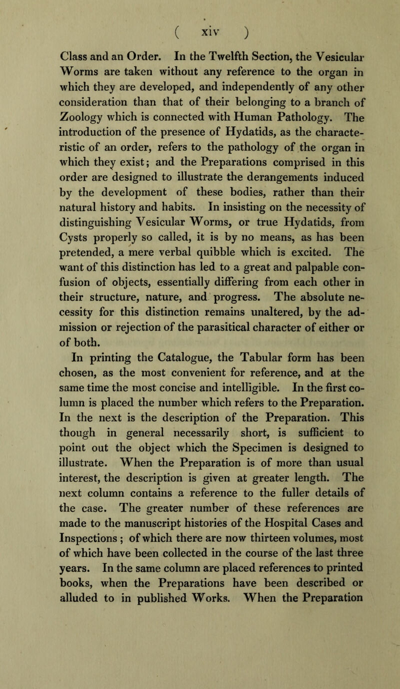 Class and an Order. In the Twelfth Section, the Vesicular Worms are taken without any reference to the organ in which they are developed, and independently of any other consideration than that of their belonging to a branch of Zoology which is connected with Human Pathology. The introduction of the presence of Hydatids, as the characte- ristic of an order, refers to the pathology of the organ in which they exist; and the Preparations comprised in this order are designed to illustrate the derangements induced by the development of these bodies, rather than their natural history and habits. In insisting on the necessity of distinguishing Vesicular Worms, or true Hydatids, from Cysts properly so called, it is by no means, as has been pretended, a mere verbal quibble which is excited. The want of this distinction has led to a great and palpable con- fusion of objects, essentially differing from each other in their structure, nature, and progress. The absolute ne- cessity for this distinction remains unaltered, by the ad- mission or rejection of the parasitical character of either or of both. In printing the Catalogue, the Tabular form has been chosen, as the most convenient for reference, and at the same time the most concise and intelligible. In the first co- lumn is placed the number which refers to the Preparation. In the next is the description of the Preparation. This though in general necessarily short, is sufficient to point out the object which the Specimen is designed to illustrate. When the Preparation is of more than usual interest, the description is given at greater length. The next column contains a reference to the fuller details of the case. The greater number of these references are made to the manuscript histories of the Hospital Cases and Inspections ; of which there are now thirteen volumes, most of which have been collected in the course of the last three years. In the same column are placed references to printed books, when the Preparations have been described or alluded to in published Works. When the Preparation