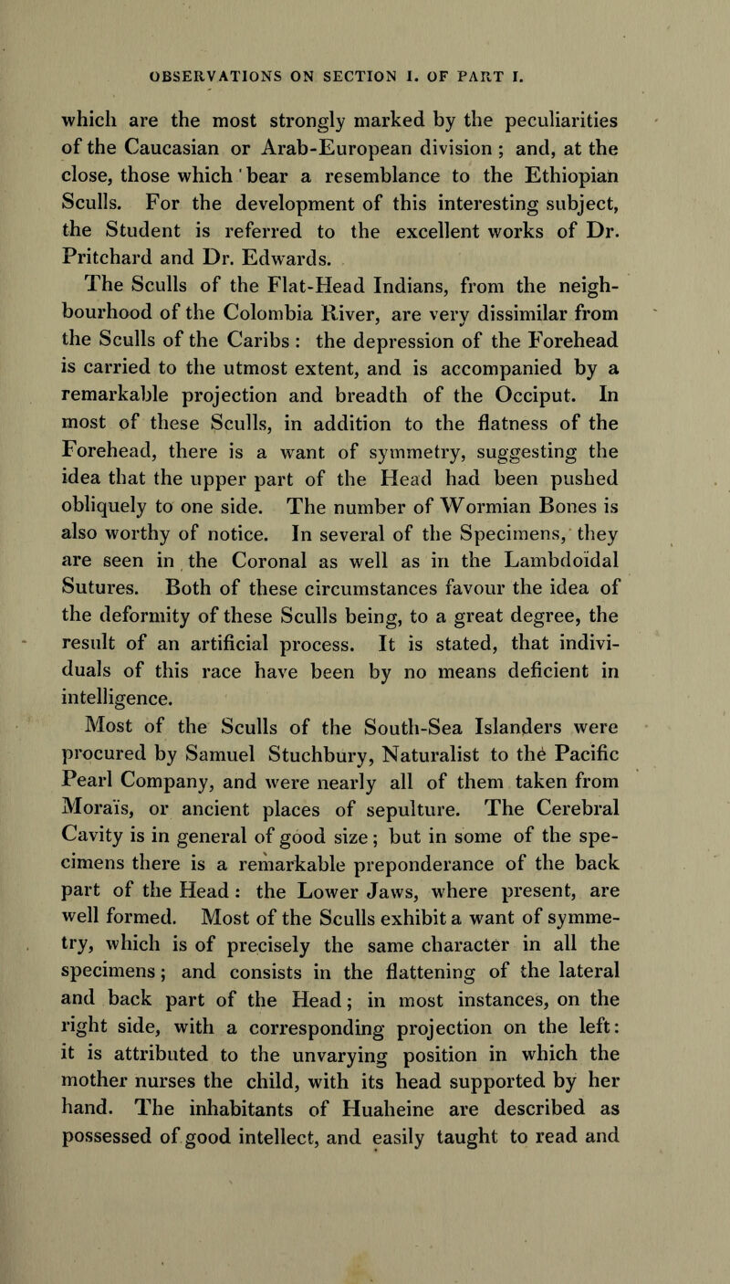 which are the most strongly marked by the peculiarities of the Caucasian or Arab-European division ; and, at the close, those which' bear a resemblance to the Ethiopian Sculls. For the development of this interesting subject, the Student is referred to the excellent works of Dr. Pritchard and Dr. Edwards. The Sculls of the Flat-Head Indians, from the neigh- bourhood of the Colombia River, are very dissimilar from the Sculls of the Caribs : the depression of the Forehead is carried to the utmost extent, and is accompanied by a remarkable projection and breadth of the Occiput. In most of these Sculls, in addition to the flatness of the Forehead, there is a want of symmetry, suggesting the idea that the upper part of the Head had been pushed obliquely to one side. The number of Wormian Bones is also worthy of notice. In several of the Specimens, they are seen in the Coronal as well as in the Lambdoidal Sutures. Both of these circumstances favour the idea of the deformity of these Sculls being, to a great degree, the result of an artificial process. It is stated, that indivi- duals of this race have been by no means deficient in intelligence. Most of the Sculls of the South-Sea Islanders were procured by Samuel Stuchbury, Naturalist to th£ Pacific Pearl Company, and were nearly all of them taken from Moral's, or ancient places of sepulture. The Cerebral Cavity is in general of good size; but in some of the spe- cimens there is a remarkable preponderance of the back part of the Head: the Lower Jaws, where present, are well formed. Most of the Sculls exhibit a want of symme- try, which is of precisely the same character in all the specimens; and consists in the flattening of the lateral and back part of the Head; in most instances, on the right side, with a corresponding projection on the left: it is attributed to the unvarying position in which the mother nurses the child, with its head supported by her hand. The inhabitants of Huaheine are described as possessed of good intellect, and easily taught to read and