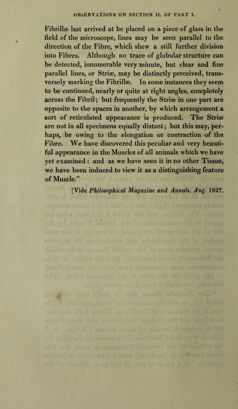 Fibrillae last arrived at be placed on a piece of glass in the field of the microscope, lines may be seen parallel to the direction of the Fibre, which shew a still further division into Fibres. Although no trace of globular structure can be detected, innumerable very minute, but clear and fine parallel lines, or Striae, may be distinctly perceived, trans- versely marking the Fibrillae. In some instances they seem to be continued, nearly or quite at right angles, completely across the Fibril; but frequently the Striae in one part are opposite to the spaces in another, by which arrangement a sort of reticulated appearance is produced. The Striae are not in all specimens equally distant; but this may, per- haps, be owing to the elongation or contraction of the Fibre. We have discovered this peculiar and very beauti- ful appearance in the Muscles of all animals which we have yet examined : and as we have seen it in no other Tissue, we have been induced to view it as a distinguishing feature of Muscle.” [Vide Philosophical Magazine and Annals, Aug. 1827.
