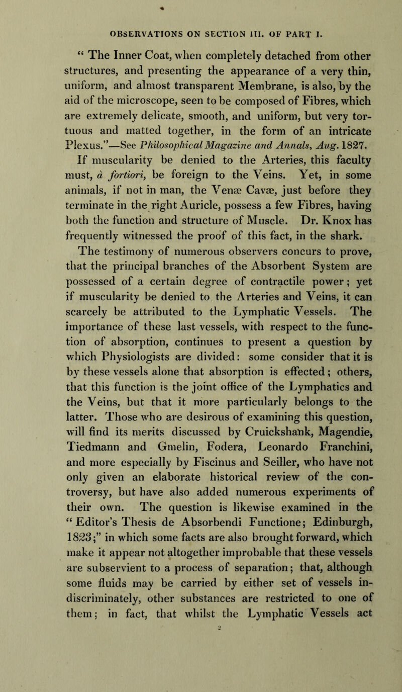 “ The Inner Coat, when completely detached from other structures, and presenting the appearance of a very thin, uniform, and almost transparent Membrane, is also, by the aid of the microscope, seen to be composed of Fibres, which are extremely delicate, smooth, and uniform, but very tor- tuous and matted together, in the form of an intricate Plexus.”—See Philosophical Magazine and Annals, Aug. 1827. If muscularity be denied to the Arteries, this faculty must, a fortiori, be foreign to the Veins. Yet, in some animals, if not in man, the Venae Cavae, just before they terminate in the right Auricle, possess a few Fibres, having both the function and structure of Muscle. Dr. Knox has frequently witnessed the proof of this fact, in the shark. The testimony of numerous observers concurs to prove, that the principal branches of the Absorbent System are possessed of a certain degree of contractile power; yet if muscularity be denied to the Arteries and Veins, it can scarcely be attributed to the Lymphatic Vessels. The importance of these last vessels, with respect to the func- tion of absorption, continues to present a question by which Physiologists are divided: some consider that it is by these vessels alone that absorption is effected; others, that this function is the joint office of the Lymphatics and the Veins, but that it more particularly belongs to the latter. Those who are desirous of examining this question, will find its merits discussed by Cruickshank, Magendie, Tiedmann and Gmelin, Fodera, Leonardo Franchini, and more especially by Fiscinus and Seiller, who have not only given an elaborate historical review of the con- troversy, but have also added numerous experiments of their own. The question is likewise examined in the “ Editor’s Thesis de Absorbendi Functione; Edinburgh, 1823;” in which some facts are also brought forward, which make it appear not altogether improbable that these vessels are subservient to a process of separation; that, although some fluids may be carried by either set of vessels in- discriminately, other substances are restricted to one of them; in fact, that whilst the Lymphatic Vessels act