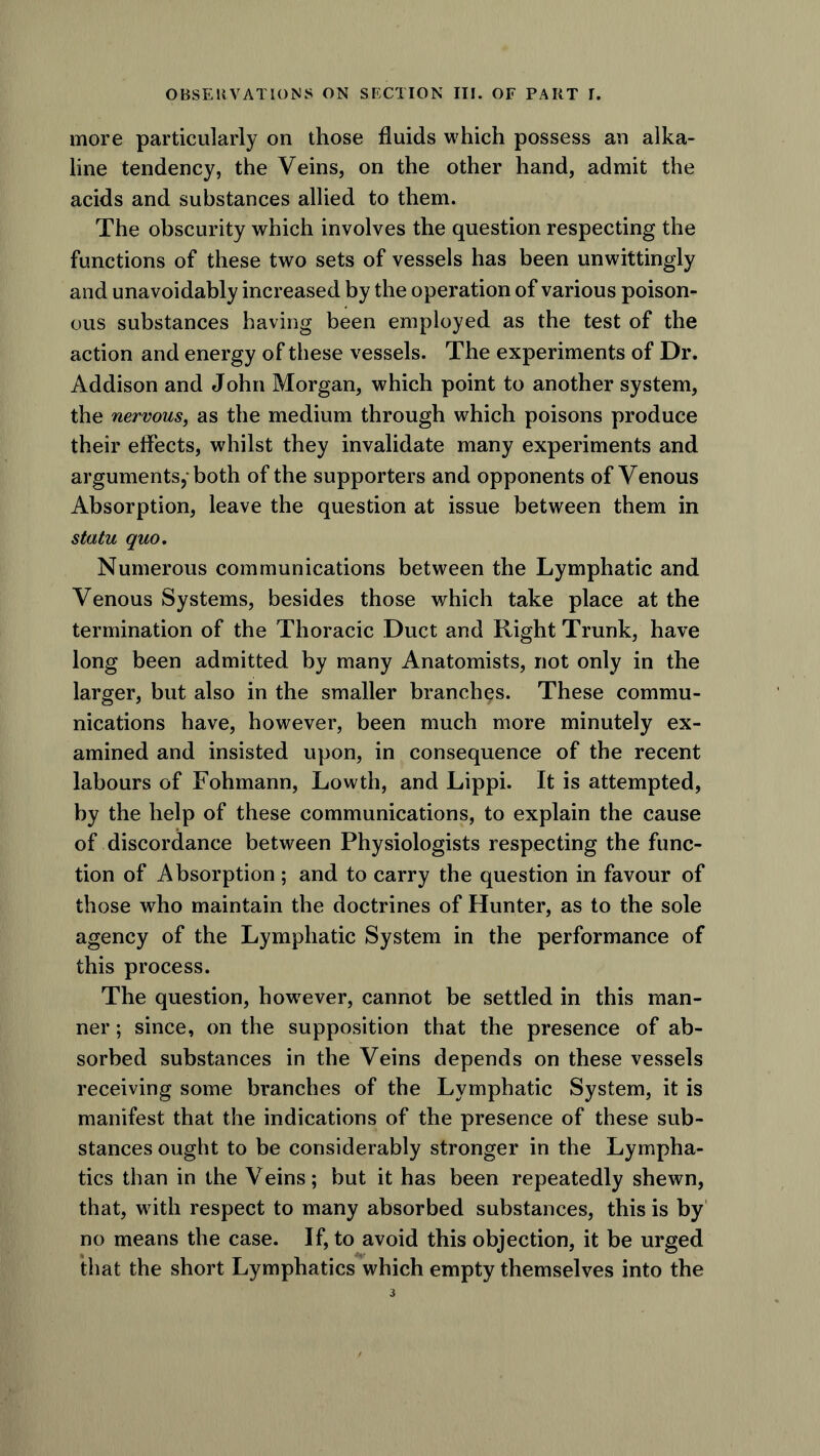 more particularly on those fluids which possess an alka- line tendency, the Veins, on the other hand, admit the acids and substances allied to them. The obscurity which involves the question respecting the functions of these two sets of vessels has been unwittingly and unavoidably increased by the operation of various poison- ous substances having been employed as the test of the action and energy of these vessels. The experiments of Dr. Addison and John Morgan, which point to another system, the nervous, as the medium through which poisons produce their effects, whilst they invalidate many experiments and arguments,-both of the supporters and opponents of Venous Absorption, leave the question at issue between them in statu quo. Numerous communications between the Lymphatic and Venous Systems, besides those which take place at the termination of the Thoracic Duct and Right Trunk, have long been admitted by many Anatomists, not only in the larger, but also in the smaller branches. These commu- nications have, however, been much more minutely ex- amined and insisted upon, in consequence of the recent labours of Fohmann, Lowth, and Lippi. It is attempted, by the help of these communications, to explain the cause of discordance between Physiologists respecting the func- tion of Absorption ; and to carry the question in favour of those who maintain the doctrines of Hunter, as to the sole agency of the Lymphatic System in the performance of this process. The question, however, cannot be settled in this man- ner ; since, on the supposition that the presence of ab- sorbed substances in the Veins depends on these vessels receiving some branches of the Lymphatic System, it is manifest that the indications of the presence of these sub- stances ought to be considerably stronger in the Lympha- tics than in the Veins; but it has been repeatedly shewn, that, with respect to many absorbed substances, this is by no means the case. If, to avoid this objection, it be urged that the short Lymphatics which empty themselves into the