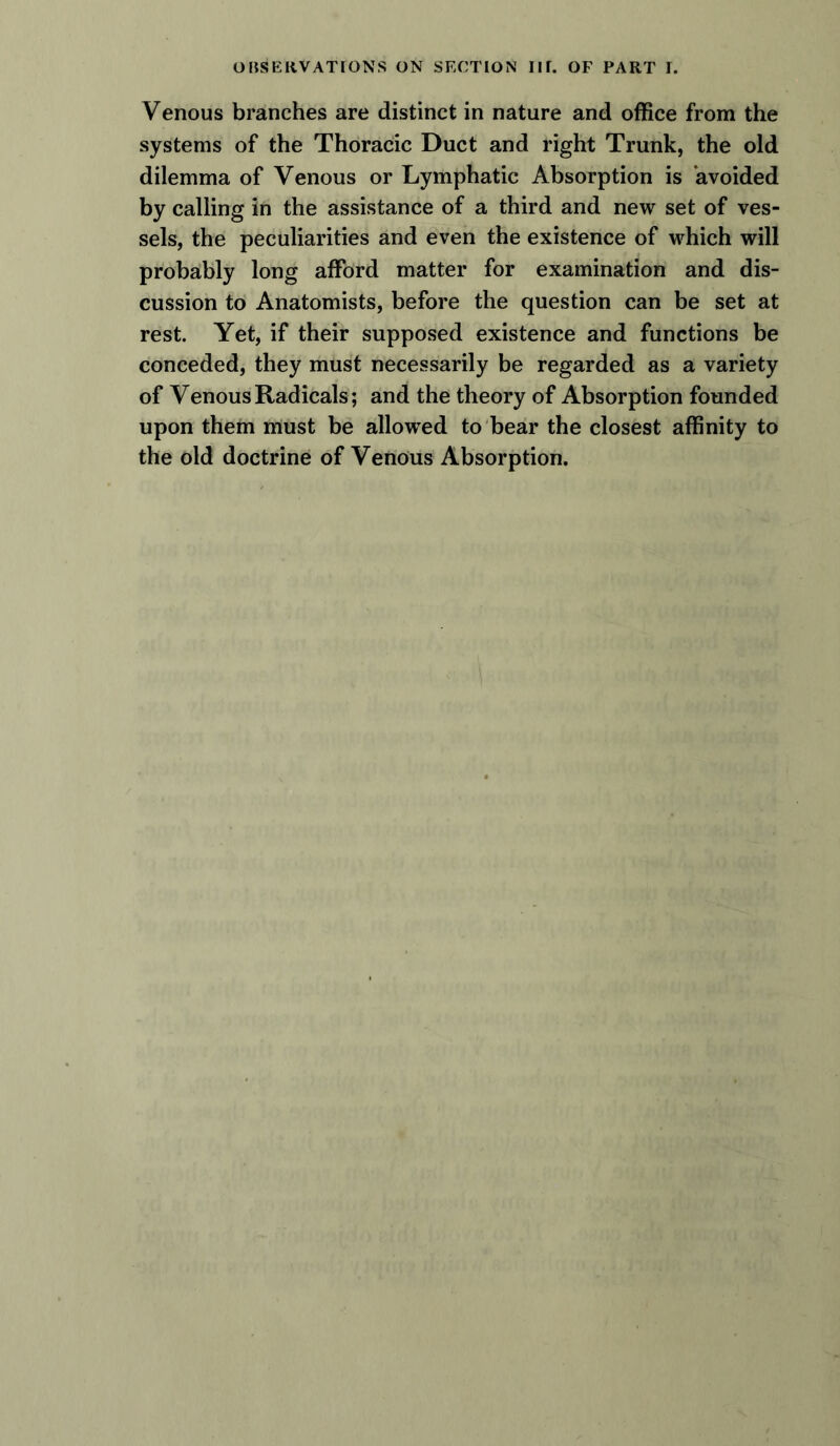 Venous branches are distinct in nature and office from the systems of the Thoracic Duct and right Trunk, the old dilemma of Venous or Lymphatic Absorption is avoided by calling in the assistance of a third and new set of ves- sels, the peculiarities and even the existence of which will probably long afford matter for examination and dis- cussion to Anatomists, before the question can be set at rest. Yet, if their supposed existence and functions be conceded, they must necessarily be regarded as a variety of Venous Radicals; and the theory of Absorption founded upon them must be allowed to bear the closest affinity to the old doctrine of Venous Absorption.