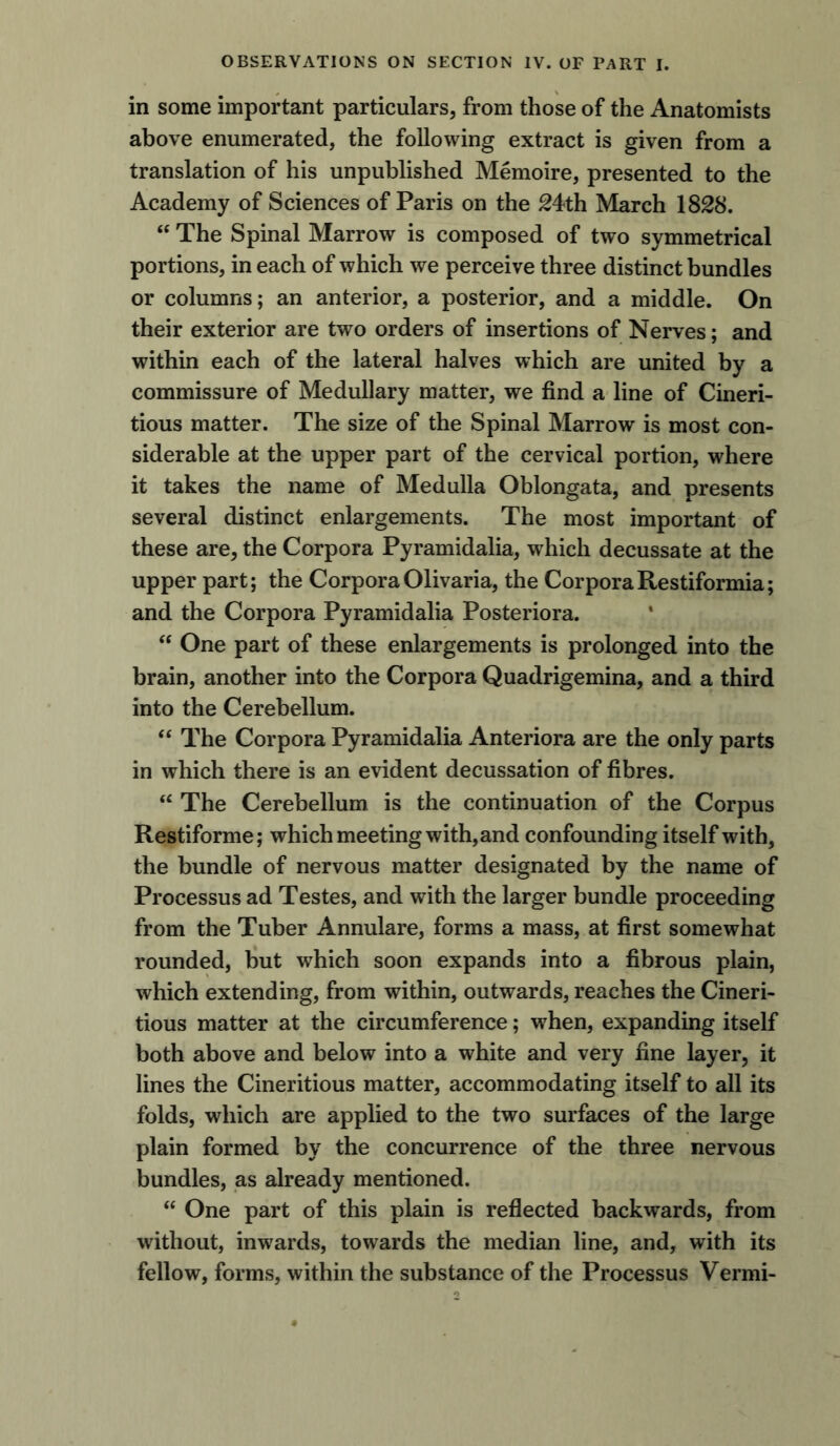 in some important particulars, from those of the Anatomists above enumerated, the following extract is given from a translation of his unpublished Memoire, presented to the Academy of Sciences of Paris on the 24th March 1828. “ The Spinal Marrow is composed of two symmetrical portions, in each of which we perceive three distinct bundles or columns; an anterior, a posterior, and a middle. On their exterior are two orders of insertions of Nerves; and within each of the lateral halves which are united by a commissure of Medullary matter, we find a line of Cineri- tious matter. The size of the Spinal Marrow is most con- siderable at the upper part of the cervical portion, where it takes the name of Medulla Oblongata, and presents several distinct enlargements. The most important of these are, the Corpora Pyramidalia, which decussate at the upper part; the CorporaOlivaria, the CorporaRestiformia; and the Corpora Pyramidalia Posteriora. “ One part of these enlargements is prolonged into the brain, another into the Corpora Quadrigemina, and a third into the Cerebellum. “ The Corpora Pyramidalia Anteriora are the only parts in which there is an evident decussation of fibres. “ The Cerebellum is the continuation of the Corpus Restiforme; which meeting with, and confounding itself with, the bundle of nervous matter designated by the name of Processus ad Testes, and with the larger bundle proceeding from the Tuber Annulare, forms a mass, at first somewhat rounded, but which soon expands into a fibrous plain, which extending, from within, outwards, reaches the Cineri- tious matter at the circumference; when, expanding itself both above and below into a white and very fine layer, it lines the Cineritious matter, accommodating itself to all its folds, 'which are applied to the two surfaces of the large plain formed by the concurrence of the three nervous bundles, as already mentioned. “ One part of this plain is reflected backwards, from without, inwards, towards the median line, and, with its fellow, forms, within the substance of the Processus Vermi-