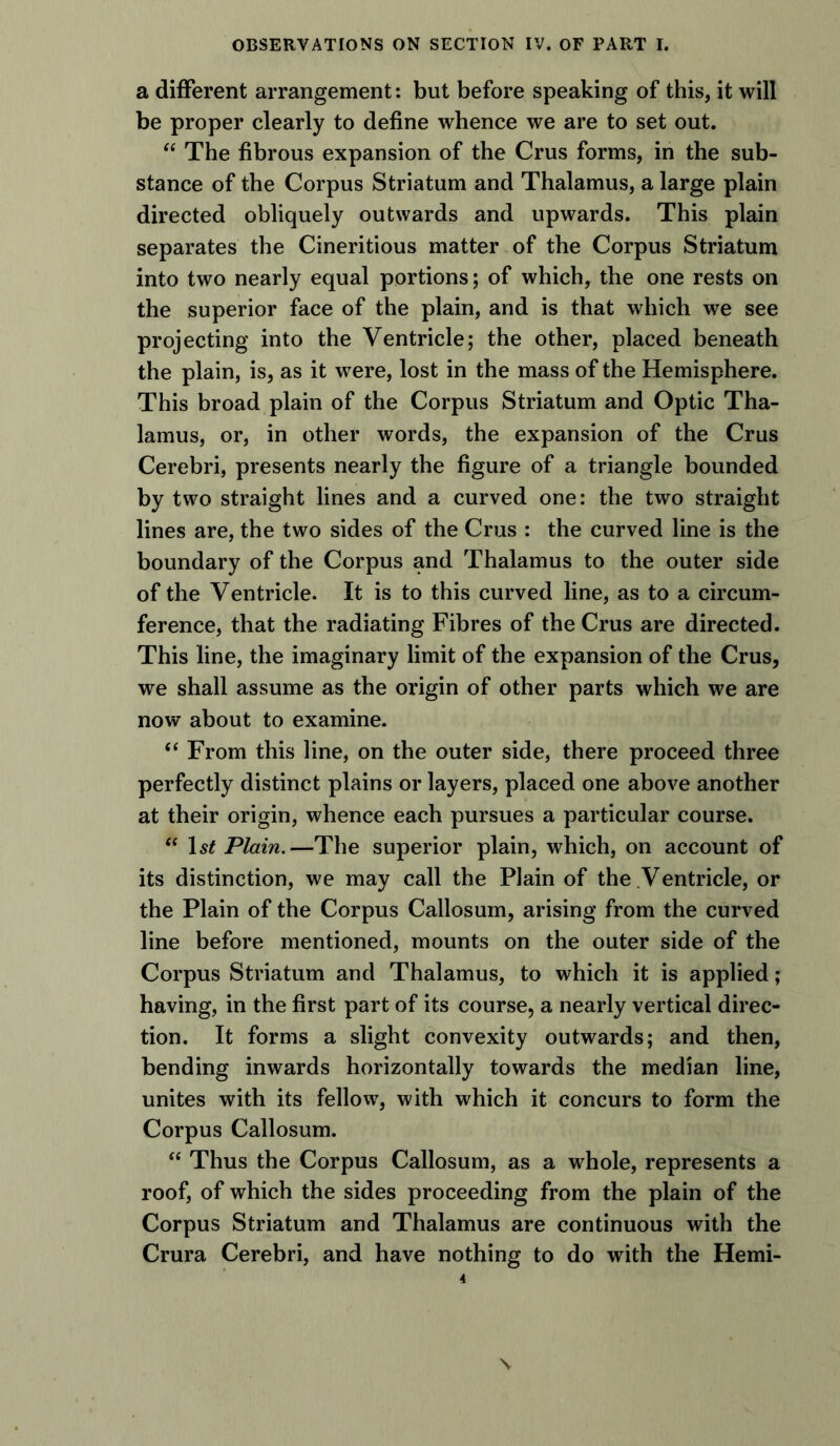 a different arrangement: but before speaking of this, it will be proper clearly to define whence we are to set out. “ The fibrous expansion of the Crus forms, in the sub- stance of the Corpus Striatum and Thalamus, a large plain directed obliquely outwards and upwards. This plain separates the Cineritious matter of the Corpus Striatum into two nearly equal portions; of which, the one rests on the superior face of the plain, and is that which we see projecting into the Ventricle; the other, placed beneath the plain, is, as it were, lost in the mass of the Hemisphere. This broad plain of the Corpus Striatum and Optic Tha- lamus, or, in other words, the expansion of the Crus Cerebri, presents nearly the figure of a triangle bounded by two straight lines and a curved one: the two straight lines are, the two sides of the Crus : the curved line is the boundary of the Corpus and Thalamus to the outer side of the Ventricle. It is to this curved line, as to a circum- ference, that the radiating Fibres of the Crus are directed. This line, the imaginary limit of the expansion of the Crus, we shall assume as the origin of other parts which we are now about to examine. “ From this line, on the outer side, there proceed three perfectly distinct plains or layers, placed one above another at their origin, whence each pursues a particular course.  1 st Plain.—The superior plain, which, on account of its distinction, we may call the Plain of the Ventricle, or the Plain of the Corpus Callosum, arising from the curved line before mentioned, mounts on the outer side of the Corpus Striatum and Thalamus, to which it is applied ; having, in the first part of its course, a nearly vertical direc- tion. It forms a slight convexity outwards; and then, bending inwards horizontally towards the median line, unites with its fellow, with which it concurs to form the Corpus Callosum. “ Thus the Corpus Callosum, as a whole, represents a roof, of which the sides proceeding from the plain of the Corpus Striatum and Thalamus are continuous with the Crura Cerebri, and have nothing to do with the Hemi-