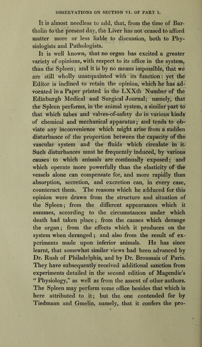 It is almost needless to add, that, from the time of Bar- tholin to the present day, the Liver has not ceased to afford matter more or less liable to discussion, both to Phy- siologists and Pathologists. It is well known, that no organ has excited a greater variety of opinions, with respect to its office in the system, than the Spleen; and it is by no means impossible, that we are still wholly unacquainted with its function: yet the Editor is inclined to retain the opinion, which he has ad- vocated in a Paper printed in the LXXth Number of the Edinburgh Medical and Surgical Journal; namely, that the Spleen performs, in the animal system, a similar part to that which tubes and valves-of-safety do in various kinds of chemical and mechanical apparatus; and tends to ob- viate any inconvenience which might arise from a sudden disturbance of the proportion between the capacity of the vascular system and the fluids which circulate in it. Such disturbances must be frequently induced, by various causes to which animals are continually exposed; and which operate more powerfully than the elasticity of the vessels alone can compensate for, and more rapidly than absorption, secretion, and excretion can, in every case, counteract them. The reasons which he adduced for this opinion were drawn from the structure and situation of the Spleen; from the different appearances which it assumes, according to the circumstances under which death had taken place ; from the causes which derange the organ; from the effects which it produces on the system when deranged; and also from the result of ex- periments made upon inferior animals. He has since learnt, that somewhat similar views had been advanced by Dr. Rush of Philadelphia, and by Dr. Broussais of Paris. They have subsequently received additional sanction from experiments detailed in the second edition of Magendie’s “ Physiology,” as well as from the assent of other authors. The Spleen may perform some office besides that which is here attributed to it; but the, one contended for by Tiedmann and Gmelin, namely, that it confers the pro-