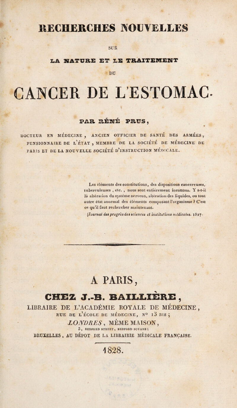 SUR I.A NATURi: ET 3.S TRAXTEMXÏSÏT DU CANCER DE LESTOMAC PAR PKUS, DOCTEUR EN MEDECINE, ANCIEN OFFICIER DE SANTÉ DES ARMEES, PENSIONNAIRE DE l’ÉTAT , MEMBRE DE LA SOCIETE DE MEDECINE DE PARIS ET DE LA NOUVELLE SOCIETE d’iNSTRüCTION MEDICALE. Les éléments des constitutions, des dispositions cancéreuses, tuberculeuses , etc. , nous sont entièrement inconnus. Y a-t-il là altération du sjsième nerveux, altération des liquides, ou tout autre état anormal des éléments composant l’organisme ? C’est ce qu’il faut reohercber maintenant. [Joarnai des progrès des sciences et institutions médicales, 1827» PARIS, CHEZ J.-B. BAIEEIEB.E, LIBRAIRE DE L’ACADÉMIE ROYALE DE MÉDECINE, RUE DE l’École de médecine, n^ i3 bis 5 LONDRES, MEME MAISON 3, BEDFORD STREET, BEDFOBD SQUARE ; BRUXELLES , AU DEPOT DE LA LIBRAIRIE MÉDICALE FRANÇAISE. 1828.