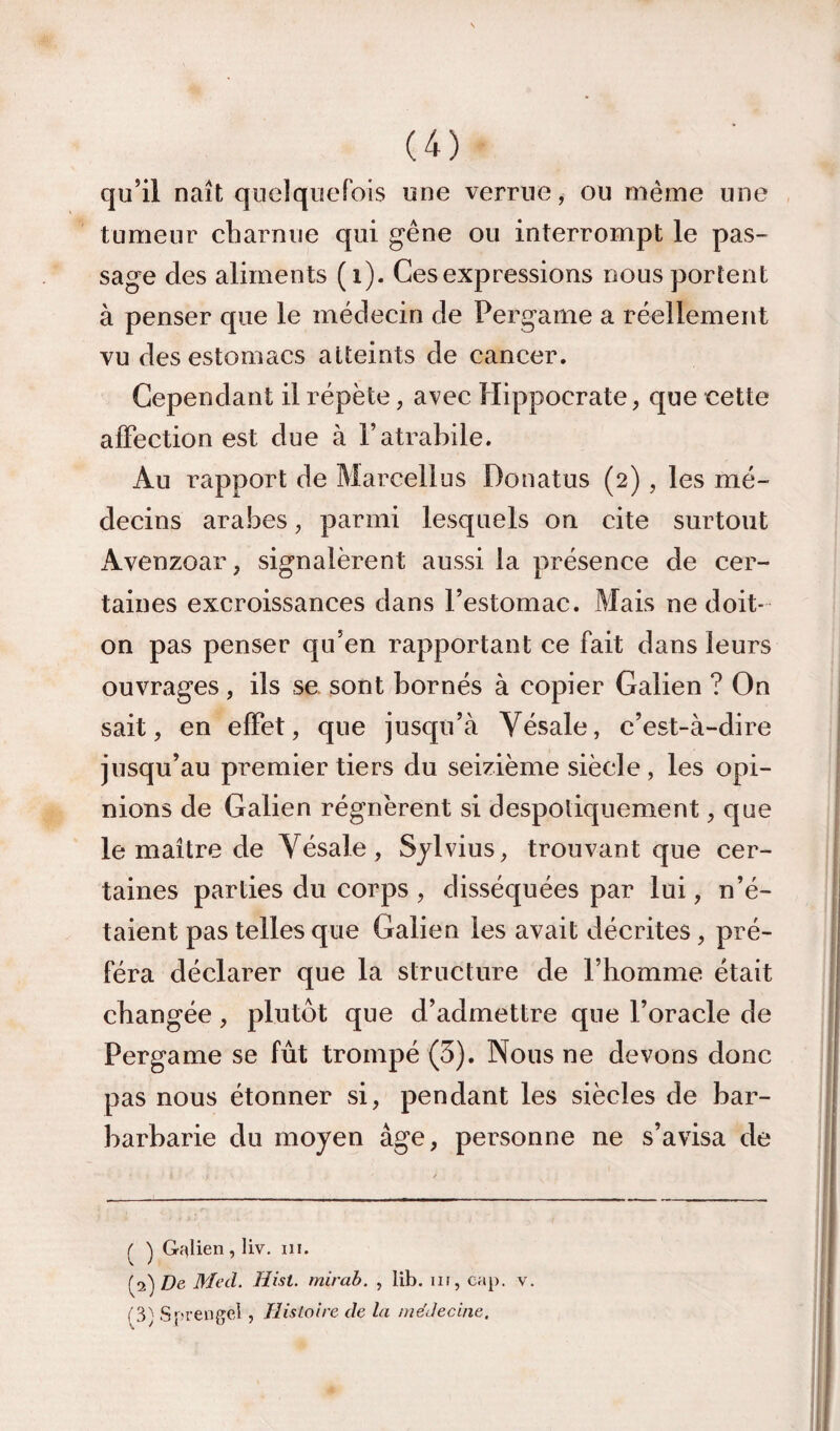 qu’il naît quelquefois une verrue, ou même une tumeur cbarnue qui gêne ou interrompt le pas¬ sage des aliments (i). Ces expressions nous portent à penser que le médecin de Pergame a réellement vu des estomacs atteints de cancer. Cependant il répète, avec Hippocrate, que cette alFection est due à l’atrabile. Au rapport de Marcellus Donatus (2), les mé¬ decins arabes, parmi lesquels on cite surtout Avenzoar, signalèrent aussi la présence de cer¬ taines excroissances dans l’estomac. Mais ne doit- on pas penser qu’en rapportant ce fait dans leurs ouvrages, ils se sont bornés à copier Galien ? On sait, en effet, que jusqu’à Vésale, c’est-à-dire jusqu’au premier tiers du seizième siècle , les opi¬ nions de Galien régnèrent si despotiquement, que le maître de Vésale, Sylvius, trouvant que cer¬ taines parties du corps , disséquées par lui, n’é¬ taient pas telles que Galien les avait décrites, pré¬ féra déclarer que la structure de l’homme était changée, plutôt que d’admettre que l’oracle de Pergame se fût trompé (3). Nous ne devons donc pas nous étonner si, pendant les siècles de bar- barbarie du moyen âge, personne ne s’avisa de l' Gr^lien , liv. ni. [^')De Med. Hist. mirab. , lib. in, cap. v. ('3; Sprengel, Hisloire de la médecine.