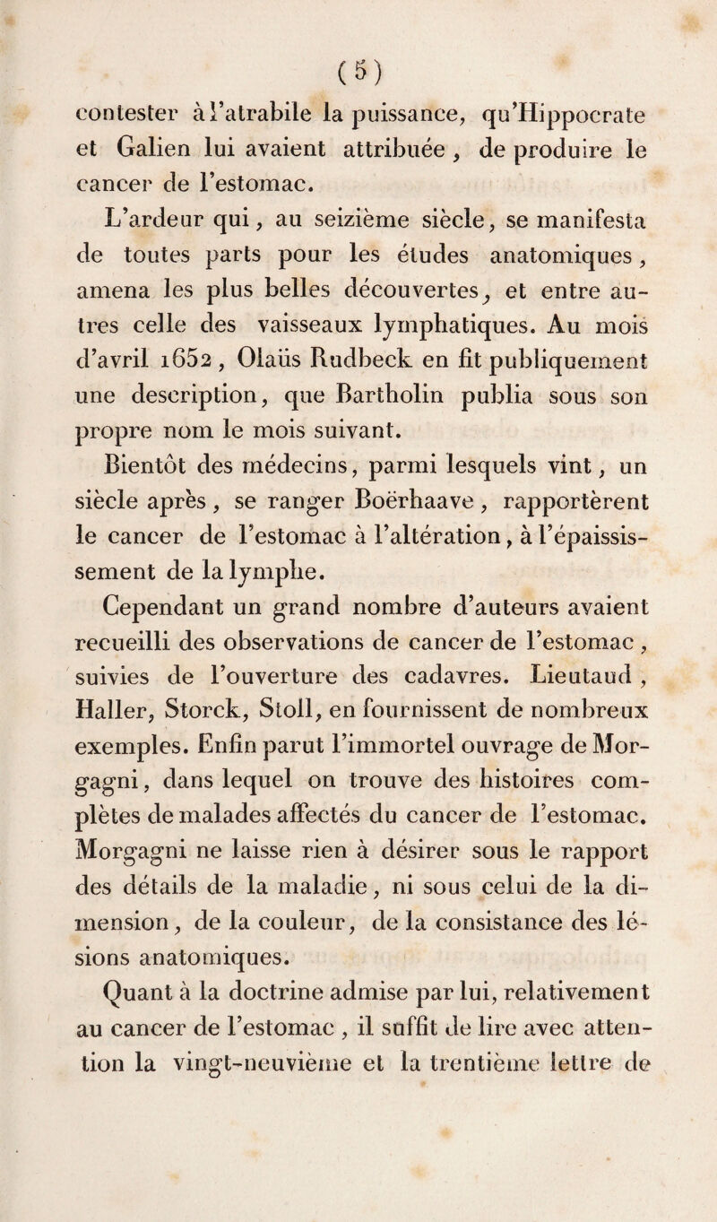 (S) contester àl’atrabile la puissance, qu’Hippocrate et Galien lui avaient attribuée , de produire le cancer de l’estomac. L’ardeur qui, au seizième siècle, se manifesta de toutes parts pour les études anatomiques, amena les plus belles découvertes^ et entre au¬ tres celle des vaisseaux lymphatiques. Au mois d’avril i652 , Olaüs Rudbeck en fit publiquement une description, que Bartholin publia sous son propre nom le mois suivant. Bientôt des médecins, parmi lesquels vint, un siècle après , se ranger Boërhaave , rapportèrent le cancer de l’estomac à l’altération, à l’épaissis¬ sement de la lymphe. Cependant un grand nombre d’auteurs avaient recueilli des observations de cancer de l’estomac , suivies de l’ouverture des cadavres. Lieutaud , Haller, Storck, Stoll, en fournissent de nombreux exemples. Enfin parut l’immortel ouvrage de Mor- gagni, dans lequel on trouve des histoires com¬ plètes de malades affectés du cancer de l’estomac. Morgagni ne laisse rien à désirer sous le rapport des détails de la maladie, ni sous celui de la di¬ mension, de la couleur, de la consistance des lé¬ sions anatomiques. Quant à la doctrine admise par lui, relativement au cancer de l’estomac , il suffit Je lire avec atten¬ tion la vingt-neuvième et la trentième lettre de