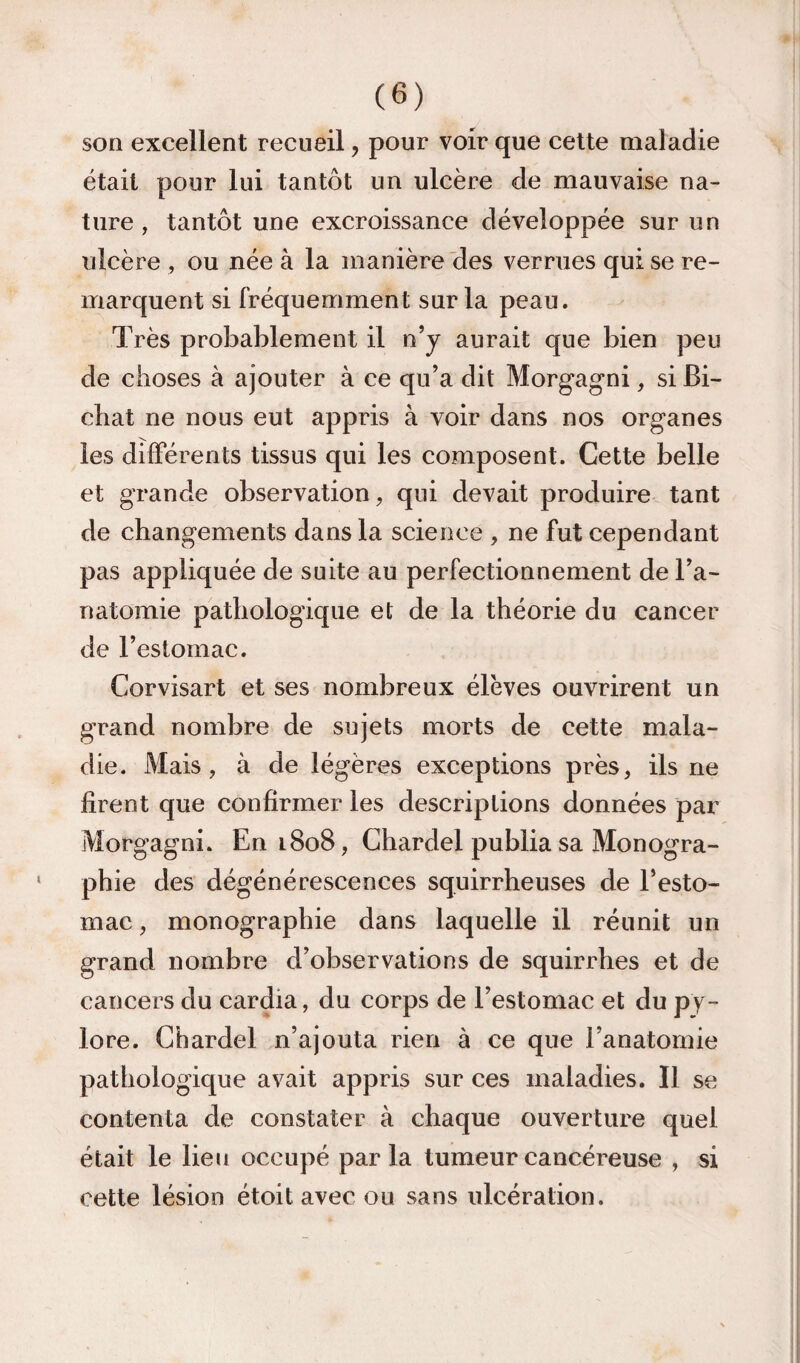 son excellent recueil, pour voir que cette maladie était pour lui tantôt un ulcère de mauvaise na¬ ture , tantôt une excroissance développée sur un ulcère , ou née à la manière'des verrues qui se re¬ marquent si fréquemment sur la peau. Très probablement il nj aurait que bien peu de choses à ajouter à ce qu’a dit Morgagni, si Bi- chat ne nous eut appris à voir dans nos organes les differents tissus qui les composent. Cette belle et grande observation, qui devait produire tant de changements dans la science , ne fut cependant pas appliquée de suite au perfectionnement de Ta- natomie pathologique et de la théorie du cancer de Festomac. Corvisart et ses nombreux élèves ouvrirent un grand nombre de sujets morts de cette mala¬ die. Mais, à de légères exceptions près, ils ne firent que confirmer les descriptions données par Morgagni. En 1808, Chardel publia sa Monogra¬ phie des dégénérescences squirrheuses de Festo¬ mac , monographie dans laquelle il réunit un grand nombre d’observations de squirrhes et de cancers du cardia, du corps de Festomac et du py¬ lore. Chardel n’ajouta rien à ce que l’anatomie pathologique avait appris sur ces maladies. Il se contenta de constater à chaque ouverture quel était le lien occupé parla tumeur cancéreuse , si cette lésion étoit avec ou sans ulcération.