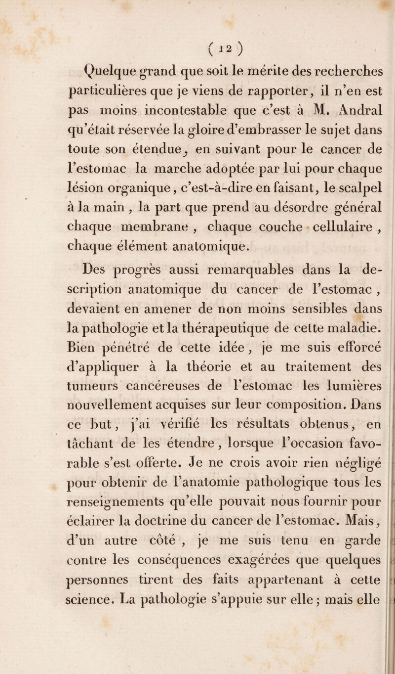 Quelque grand que soit le mérite des recherches particulières que je viens de rapporter, il n’en est pas moins incontestable que c’est à M. iVndral qu’était réservée la gloire d’embrasser le sujet dans toute son étendue, en suivant pour le cancer de l’estomac la marche adoptée par lui pour chaque lésion organique, c’est-à-dire en faisant, le scalpel à la main , la part que prend au désordre général chaque membrane , chaque couche cellulaire , chaque élément anatomique. Des progrès aussi remarquables dans la de¬ scription anatomique du cancer de l’estomac , devaient en amener de non moins sensibles dans la pathologie et la thérapeutique de celte maladie. Bien pénétré de cette idée , je me suis efforcé d’appliquer à la théorie et au traitement des i tumeurs cancéreuses de l’estomac les lumières | nouvellement acquises sur leur composition. Dans | ce but, j’ai vérifié les résultats obtenus, en I tâchant de les étendre, lorsque l’occasion favo- j rable s’est offerte. Je ne crois avoir rien négligé f pour obtenir de l’anatomie pathologique tous les j-: renseignements qu’elle pouvait nous fournir pour ji éclairer la doctrine du cancer de l’estomac. Mais, j, d’un autre côté , je me suis tenu en garde ‘f. contre les conséquences exagérées que quelques j: personnes tirent des faits appartenant à cette t science. La pathologie s’appuie sur elle ; mais elle