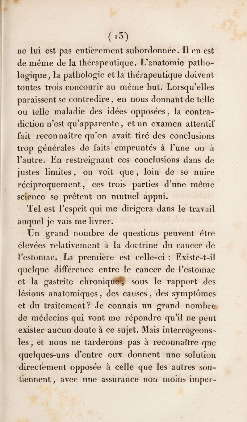 ne lui est pas entièrement subordonnée. Il en est de même de 1^ thérapeutique. L’anatomie patho¬ logique^ la pathologie et la thérapeutique doivent toutes trois concourir au même but. Lorsqu’elles paraissent se contredire, en nous donnant de telle ou telle maladie des idées opposées, la contra¬ diction n’est qu’apparente, et un examen attentif fait reconnaître qu’on avait tiré des conclusions trop générales de faits empruntés à l’une ou à l’autre. En restreignant ces conclusions dans de justes limites, on voit que, loin de se nuire réciproquement, ces trois parties d’une même science se prêtent un mutuel appui. Tel est l’esprit qui me dirigera dans le travail auquel je vais me livrer. Un grand nombre de questions peuvent être élevées relativement à la doctrine du cancer de l’estomac. La première est celle-ci : Existe-t-il quelque différence entre le cancer de l’estomac et la gastrite chronique^, sous le rapport des lésions anatomiques, des causes, des symptômes et du traitement? Je connais un grand nombre de médecins qui vont me répondre qu’il ne peut exister aucun doute à ce sujet. Mais interrogeons- les, et nous ne tarderons pas à reconnaître que quelques-uns d’entre eux donnent une solution directement opposée à celle que les autres sou¬ tiennent, avec une assurance non moins imper-