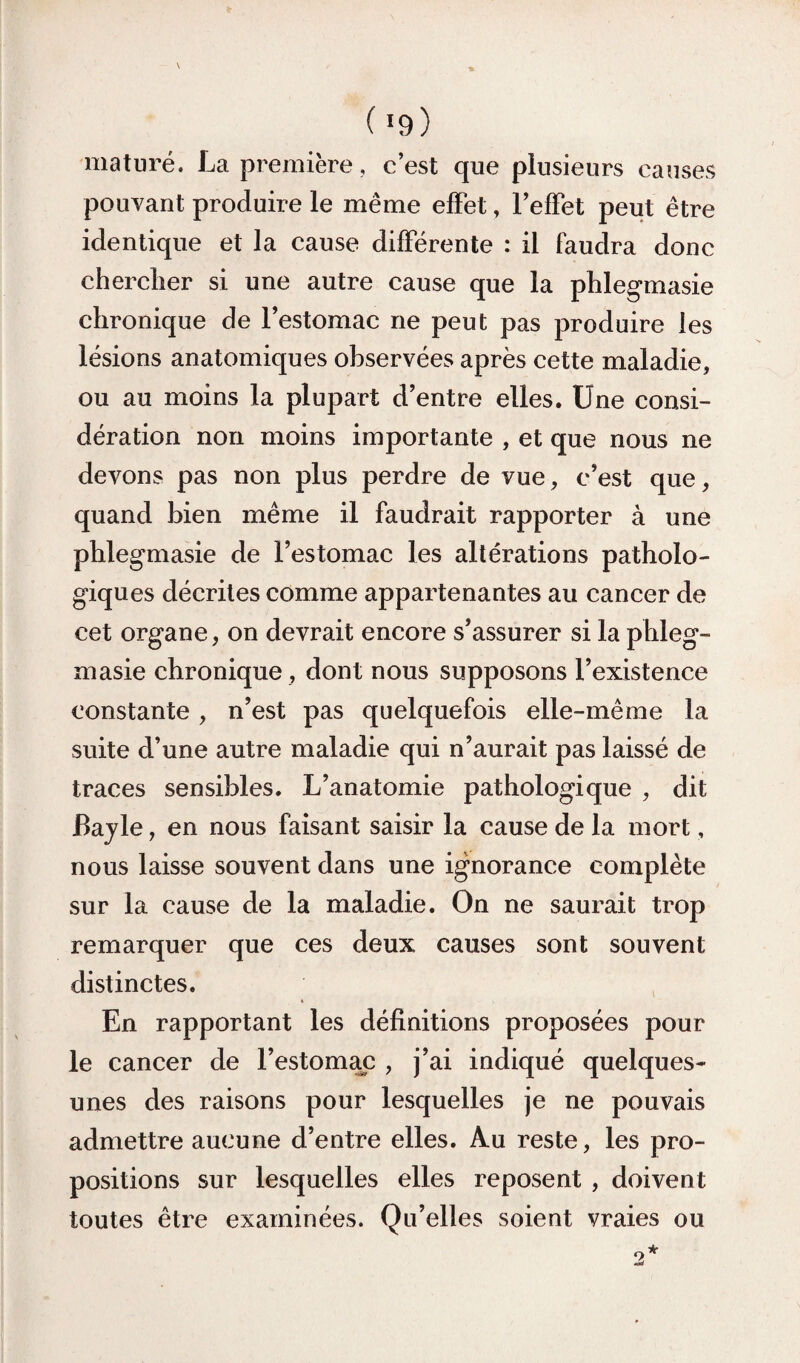 ( »9) mature. La première, c’est que plusieurs causes pouvant produire le même effet, l’effet peut être identique et la cause différente : il faudra donc chercher si une autre cause que la phlegmasie chronique de l’estomac ne peut pas produire les lésions anatomiques observées après cette maladie, ou au moins la plupart d’entre elles. Une consi¬ dération non moins importante , et que nous ne devons pas non plus perdre de vue, c’est que, quand bien même il faudrait rapporter à une pblegmasie de l’estomac les altérations patholo¬ giques décrites comme appartenantes au cancer de cet organe, on devrait encore s’assurer si la phleg- masie chronique , dont nous supposons l’existence constante , n’est pas quelquefois elle-même la suite d’une autre maladie qui n’aurait pas laissé de traces sensibles. L’anatomie pathologique , dit Bajle, en nous faisant saisir la cause de la mort, nous laisse souvent dans une ignorance complète sur la cause de la maladie. On ne saurait trop remarquer que ces deux causes sont souvent distinctes. * En rapportant les définitions proposées pour le cancer de l’estomac , j’ai indiqué quelques- unes des raisons pour lesquelles je ne pouvais admettre aucune d’entre elles. Au reste, les pro¬ positions sur lesquelles elles reposent , doivent toutes être examinées. Qu’elles soient vraies ou
