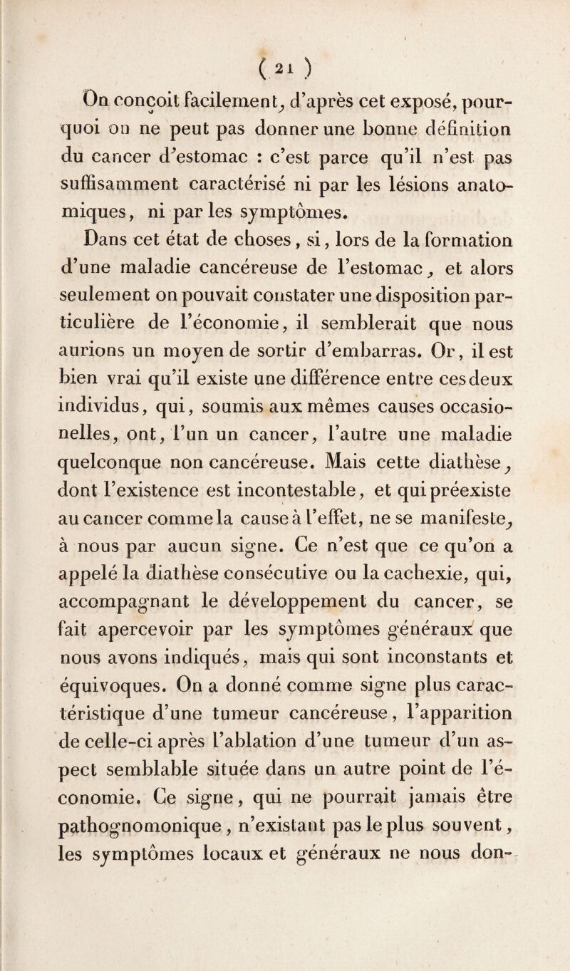 On conçoit facilement^ d’après cet exposé, pour¬ quoi on ne peut pas donner une bonne définition du cancer d^estomac : c’est parce qu’il n’est pas suffisamment caractérisé ni par les lésions anato¬ miques, ni par les symptômes. Dans cet état de choses, si, lors de la formation d’une maladie cancéreuse de l’estomac^ et alors seulement on pouvait constater une disposition par¬ ticulière de l’économie, il semblerait que nous aurions un moyen de sortir d’embarras. Or, il est bien vrai qu’il existe une différence entre ces deux individus, qui, soumis aux mêmes causes occasio- nelles, ont, l’un un cancer, l’autre une maladie quelconque non cancéreuse. Mais cette diathèse^ dont l’existence est incontestable, et qui préexiste au cancer comme la cause à l’effet, ne se manifeste^ à nous par aucun signe. Ce n’est que ce qu’on a appelé la diathèse consécutive ou la cachexie, qui, accompagnant le développement du cancer, se fait apercevoir par les symptômes généraux que nous avons indiqués, mais qui sont inconstants et équivoques. On a donné comme signe plus carac¬ téristique d’une tumeur cancéreuse, l’apparition de celle-ci après l’ablation d’une tumeur d’un as¬ pect semblable située dans un autre point de l’é¬ conomie. Ce signe, qui ne pourrait jamais être pathognomonique, n’existant pas le plus souvent, les symptômes locaux et généraux ne nous don-