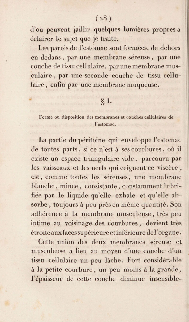 d’où peuvent jaillir quelques lumières propres a éclairer le sujet que je traite. Les parois de l’estomac sont formées, de dehors en dedans , par une membrane séreuse, par une couche de tissu cellulaire, par une membrane mus¬ culaire , par une seconde couche de tissu cellu¬ laire , enfin par une membrane muqueuse. Forme ou disposition des membranes et couches cellulaires de l’estomac. La partie du péritoine qui enveloppe l’estomac de toutes parts, si ce n’est à ses courbures, où il existe un espace triangulaire vide, parcouru par les vaisseaux et les nerfs qui ceignent ce viscère^ est, comme toutes les séreuses, une membrane blanche, mince, consistante, constamment lubri¬ fiée par le liquide qu’elle exhale et qu’elle ab¬ sorbe , toujours à peu près en meme quantité. Son adhérence à la membrane musculeuse, très peu intime au voisinage des courbures, devient très étroite aux faces supérieure et in férieure de l’organe. Cette union des deux membranes séreuse et musculeuse a lieu au moyen d’une couche d’un tissu cellulaire un peu lâche. Fort considérable à la petite courbure, un peu moins à la grande, l’épaisseur de cette couche diminue insensible-