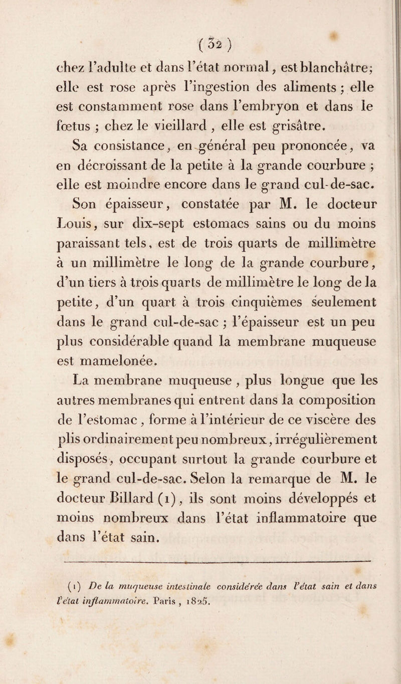 chez l’adulte et dans l’état normal, est blanchâtre; elle est rose après l’ingestion des aliments ; elle est constamment rose dans l’embrjon et dans le fœtus ; chez le vieillard , elle est grisâtre. Sa consistance, en.général peu prononcée, va en décroissant de la petite à la grande courbure ; elle est moindre encore dans le grand cul-de-sac. Son épaisseur, constatée par M. le docteur Louis, sur dix-sept estomacs sains ou du moins paraissant tels, est de trois quarts de millimètre à un millimètre le long de la grande courbure, d’un tiers à trois quarts de millimètre le long de la petite, d’un quart à trois cinquièmes seulement dans le grand cul-de-sac ; l’épaisseur est un peu plus considérable quand la membrane muqueuse est mamelonée. La membrane muqueuse , plus longue que les antres membranes qui entrent dans la composition de l’estomac , forme à l’intérieur de ce viscère des plis ordinairement peu nombreux, irrégulièrement disposés, occupant surtout la grande courbure et le grand cul-de-sac. Selon la remarque de M. le docteur Billard (i), ils sont moins développés et moins nombreux dans l’état inflammatoire que dans l’état sain. (i) Delà muqueuse intestinale considérée dans Vétat sain et dans ïélat injlammaiolre. Paris, 189.5.