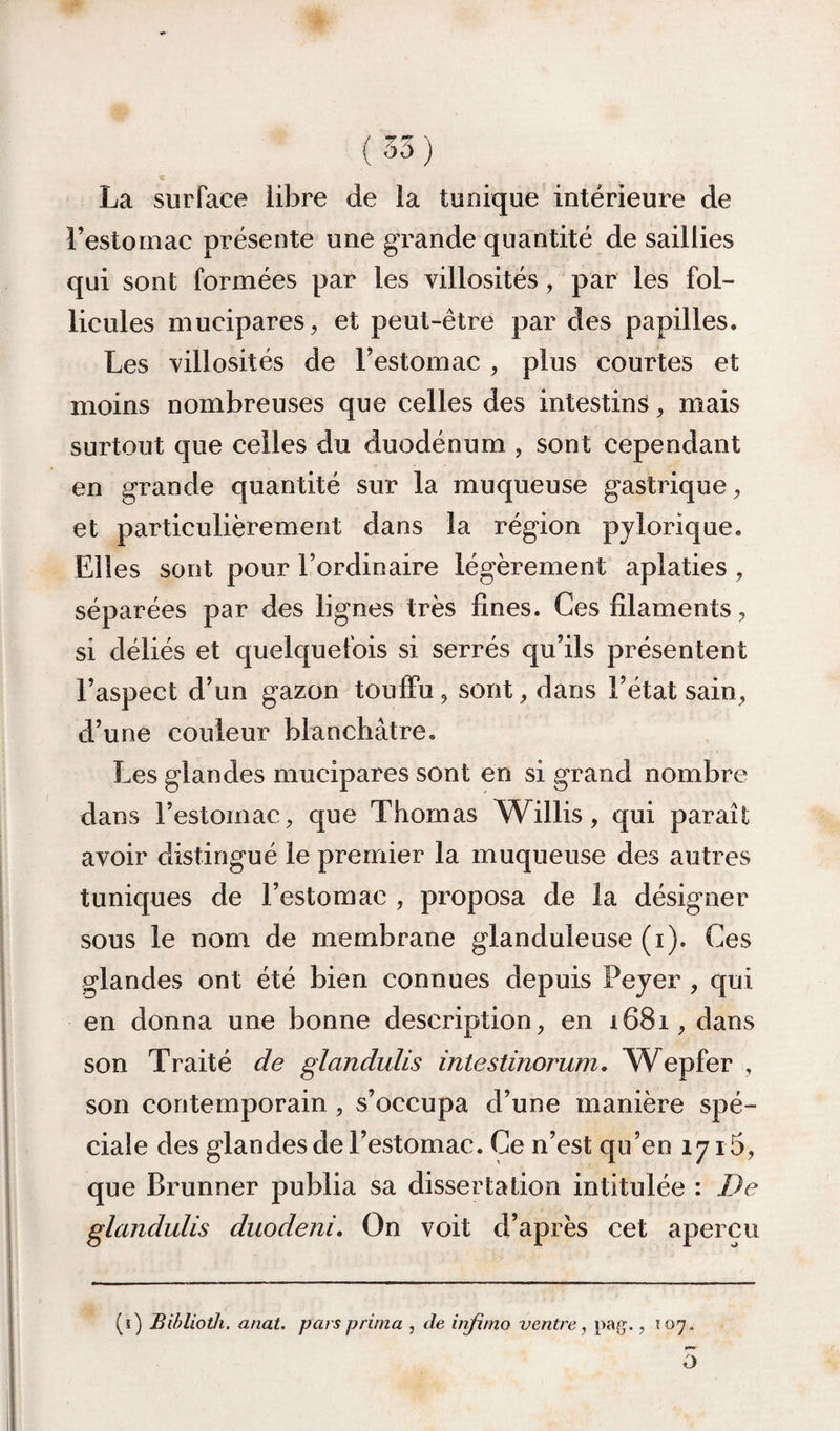 (35) La surface libre de la tunique intérieure de l’estomac présente une grande quantité de saillies qui sont formées par les villosités, par les fol¬ licules mucipares, et peut-être par des papilles. Les villosités de l’estomac , plus courtes et moins nombreuses que celles des intestins, mais surtout que celles du duodénum , sont cependant en grande quantité sur la muqueuse gastrique, et particulièrement dans la région pjlorique. Elles sont pour l’ordinaire légèrement aplaties, séparées par des lignes très fines. Ces filaments, si déliés et quelquefois si serrés qu’ils présentent l’aspect d’un gazon touffu, sont, dans l’état sain, d’une couleur blanchâtre. Les glandes mucipares sont en si grand nombre dans l’estomac, que Thomas W^illis, qui paraît avoir distingué le premier la muqueuse des autres tuniques de l’estomac , proposa de la désigner sous le nom de membrane glanduleuse (i). Ces glandes ont été bien connues depuis Peyer , qui en donna une bonne description, en i68i, dans son Traité de glandulis intestinorum, W^epfer , son contemporain, s’occupa d’une manière spé¬ ciale des glandes de l’estomac. Ce n’est qu’en 1715, que Brunner publia sa dissertation intitulée : De glandulis duodeni. On voit d’après cet aperçu (i) JBihlioth. anal, pars prima , de injimo ventre, pag. ,107.